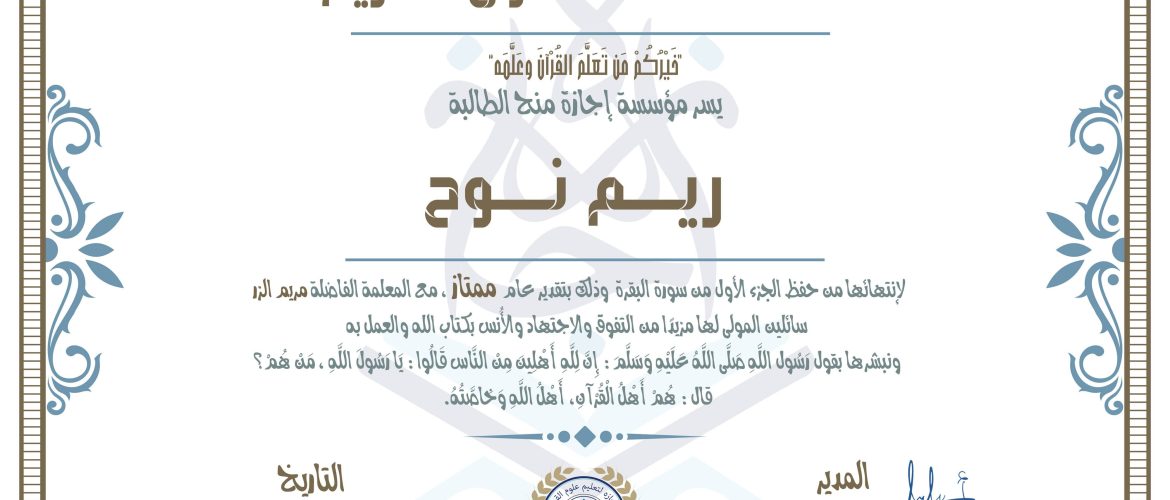 شهادة حفظ القرآن الكريم خَيْرَكُمْ مَن تَعَلَّمُ القُرْآنَ وَعَلَيْهِ يسر مؤسسة إجازة منح الطالبة ريم نوح لإنتهائها من حفظ الجزء الأول من سورة البقرة وذلك بتقدير عام ممتاز. مع المعلمة الفاصلة مريم البر سائلين المولى لها مرينا من النقوة والاجتهاد والأنين بكتاب الله والعمل به، وتبشرها بقول رسول الله صلى الله عليه وسلم: إن الله أهلين منه الناس قالوا: يا يقول الله، من هم؟ قال: هم أهل القرآن، أهل الله وخاصته.