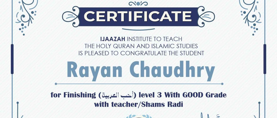 "بلسان عربي مبين" CERTIFICATE IJAAZAH INSTITUTE TO TEACH THE HOLY QURAN AND ISLAMIC STUDIES IS PLEASED TO CONGRATULATE THE STUDENT Rayan Chaudhry for Finishing (احب العربية) level 3 With GOOD Grade with teacher/Shams Radi