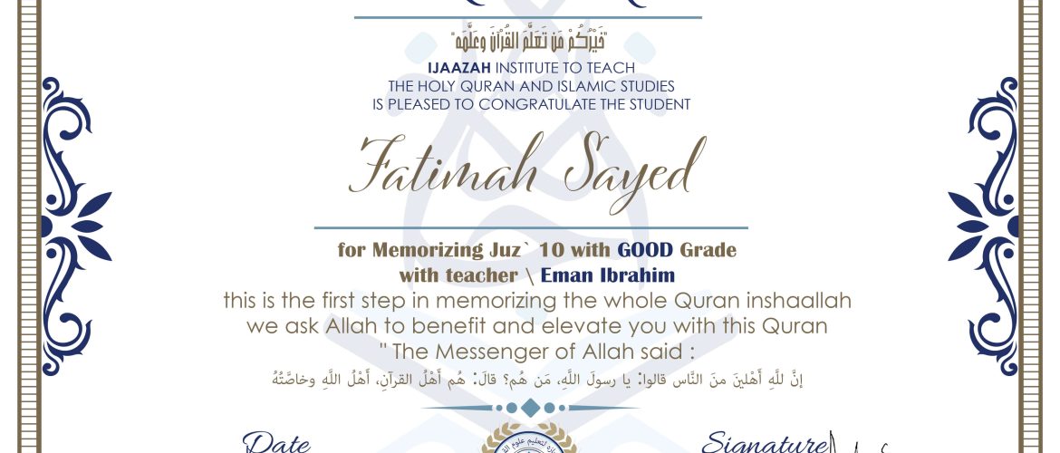 خيركم من تعلم القرآن وعلمه CERTIFICATE IJAAZAH INSTITUTE TO TEACH THE HOLY QURAN AND ISLAMIC STUDIES IS PLEASED TO CONGRATULATE THE STUDENT Fatimah Sayed for Memorizing Juz' 10 With GOOD Grade With teacher\ Eman Ibrahim this is the first step in memorizing the whole Quran inshaallah we ask Allah to benefit and elevate you with this Quran The Messenger of Allah said : إن لله أهلين من الناس» قالوا: يا رسول الله، من هم؟ قال: «هم أهل القرآن، أهل الله وخاصته
