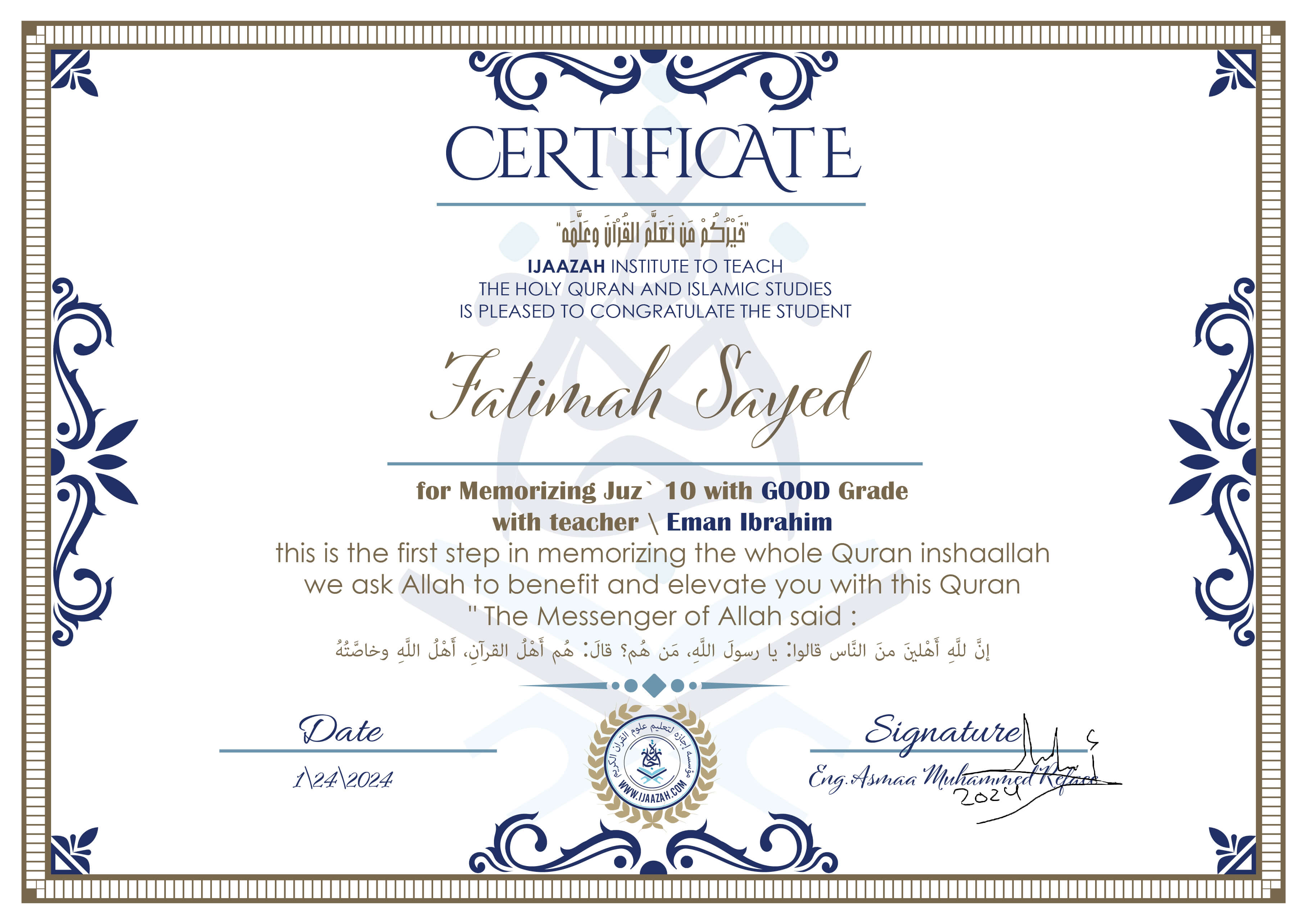 خيركم من تعلم القرآن وعلمه
CERTIFICATE IJAAZAH INSTITUTE TO TEACH THE HOLY QURAN AND ISLAMIC STUDIES IS PLEASED TO CONGRATULATE THE STUDENT Fatimah Sayed for Memorizing Juz' 10 With GOOD Grade With teacher\ Eman Ibrahim this is the first step in memorizing the whole Quran inshaallah we ask Allah to benefit and elevate you with this Quran The Messenger of Allah said :
إن لله أهلين من الناس» قالوا: يا رسول الله، من هم؟ قال: «هم أهل القرآن، أهل الله وخاصته