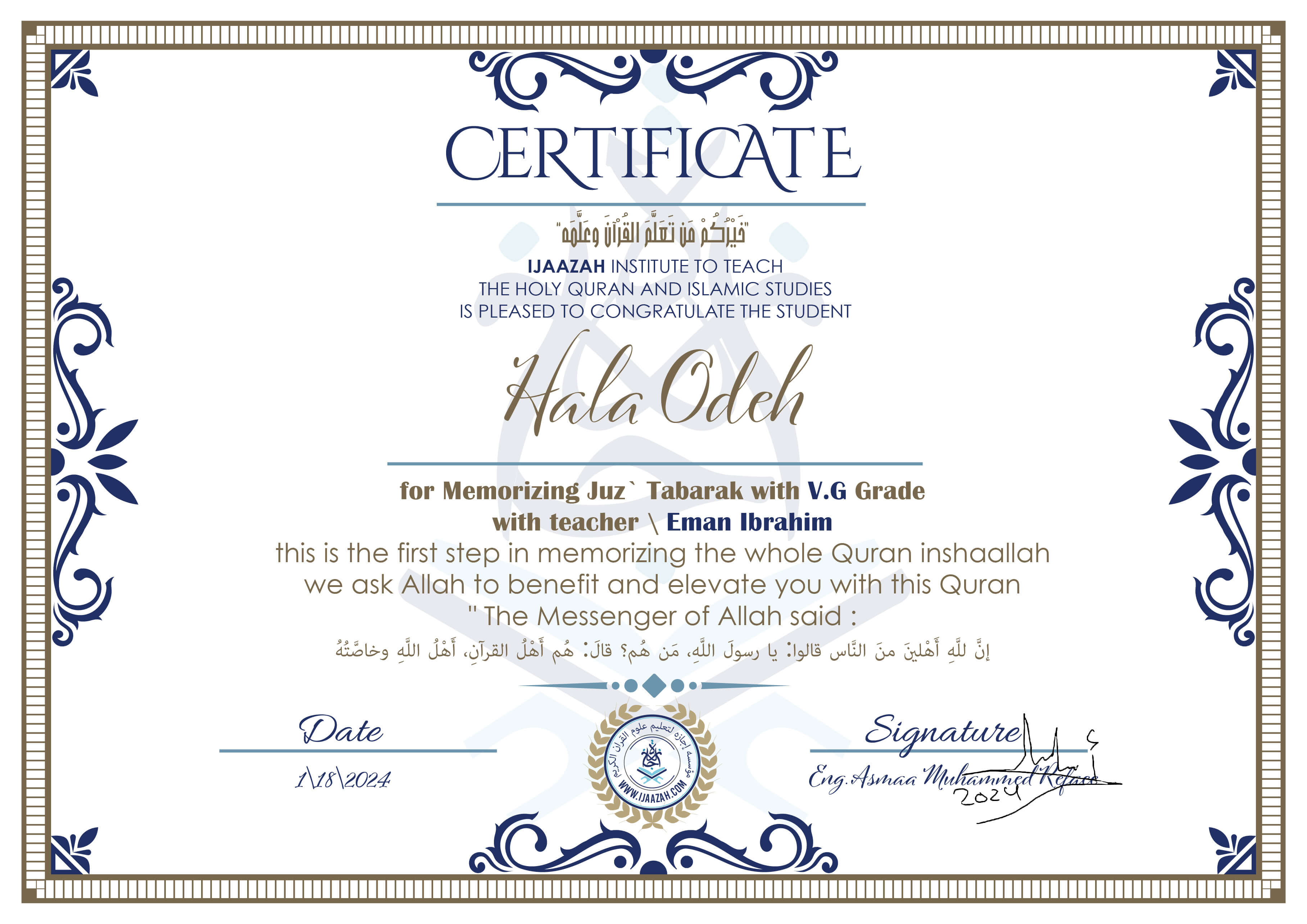 خيركم من تعلم القرآن وعلمه
CERTIFICATE IJAAZAH INSTITUTE TO TEACH THE HOLY QURAN AND ISLAMIC STUDIES IS PLEASED TO CONGRATULATE THE STUDENT Hala Odeh for Memorizing Juz' Tabarak With V.G Grade With teacher\ Eman Ibrahim this is the first step in memorizing the whole Quran inshaallah we ask Allah to benefit and elevate you with this Quran The Messenger of Allah said :
إن لله أهلين من الناس» قالوا: يا رسول الله، من هم؟ قال: «هم أهل القرآن، أهل الله وخاصته