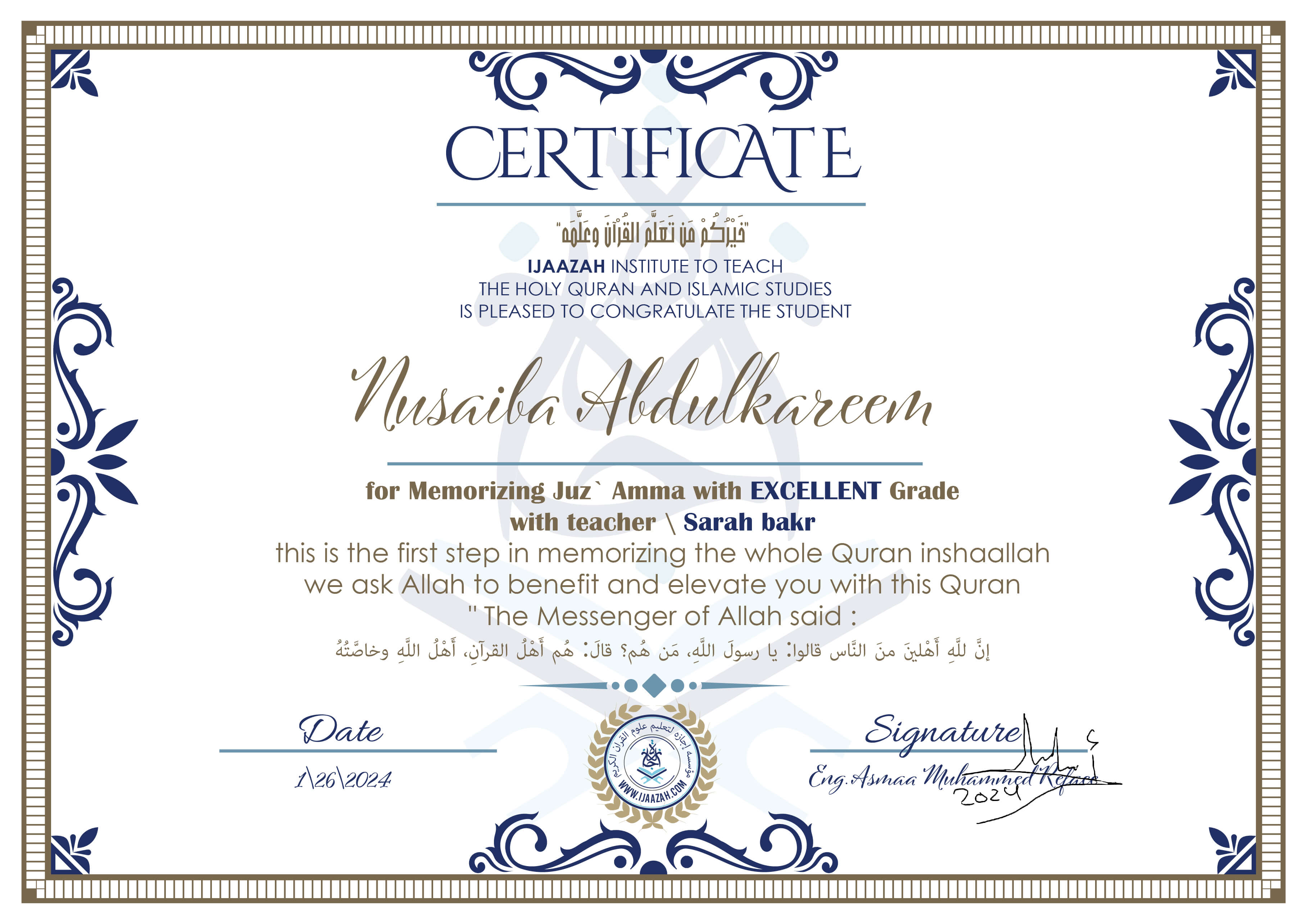 خيركم من تعلم القرآن وعلمه
CERTIFICATE IJAAZAH INSTITUTE TO TEACH THE HOLY QURAN AND ISLAMIC STUDIES IS PLEASED TO CONGRATULATE THE STUDENT Nusaiba Abdulkareem for Memorizing Juz' Amma With EXCELLENT Grade With teacher\ Sarah bakr this is the first step in memorizing the whole Quran inshaallah we ask Allah to benefit and elevate you with this Quran The Messenger of Allah said :
إن لله أهلين من الناس» قالوا: يا رسول الله، من هم؟ قال: «هم أهل القرآن، أهل الله وخاصته