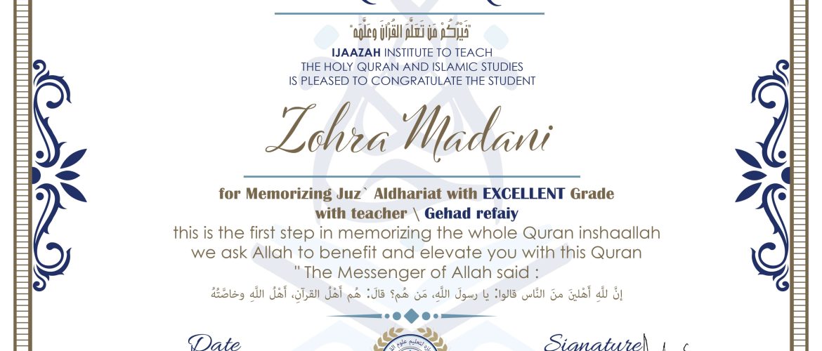 خيركم من تعلم القرآن وعلمه IJAAZAH INSTITUTE TO TEACH THE HOLY QURAN AND ISLAMIC STUDIES IS PLEASED TO CONGRATULATE THE STUDENT Zohra Madani for Memorizing Juz' Adh-Dhariyat With EXCELLENT Grade With teacher\Gehad refaiy this is the first step in memorizing the whole Quran inshaallah we ask Allah to benefit and elevate you with this Quran The Messenger of Allah said : إن لله أهلين من الناس» قالوا: يا رسول الله، من هم؟ قال: «هم أهل القرآن، أهل الله وخاصته