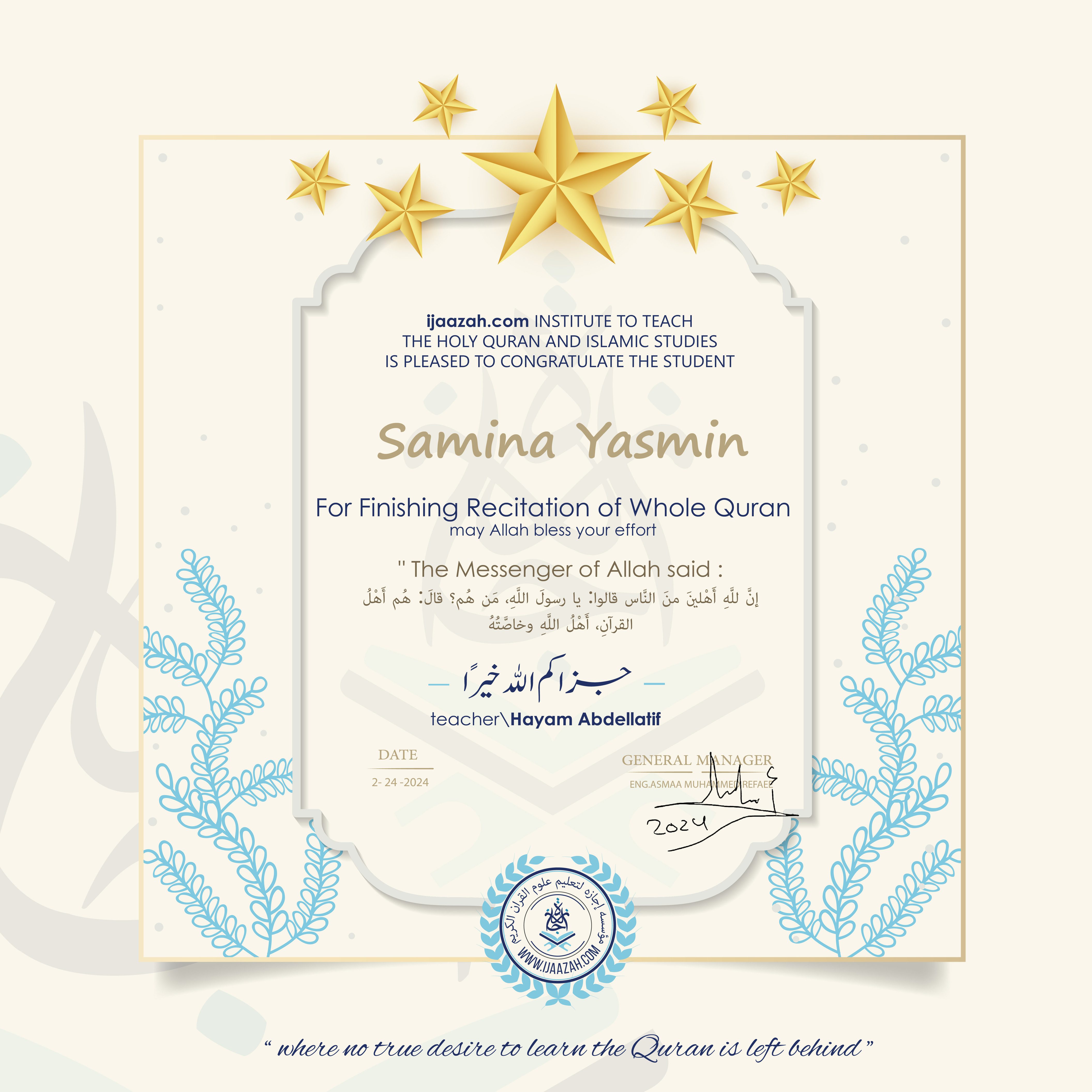 CERTIFICATE
ijaazah.com INSTITUTE TO TEACH THE HOLY QURAN AND ISLAMIC STUDIES IS PLEASED TO CONGRATULATE THE STUDENT Samina Yasmin
For Finishing Recitation of Whole Quran
may Allah bless your effort
The Messenger of Allah said: إن لله أهلين من الناس» قالوا: يا رسول الله، من هم؟ قال: «هم أهل القرآن، أهل الله وخاصته
جزاكم الله خيرا
teacher\Hayam Abdellatif