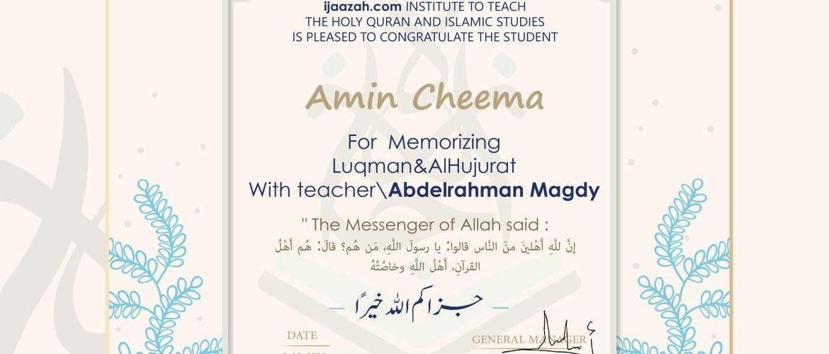 ijaazah.com INSTITUTE TO TEACH THE HOLY QURAN AND ISLAMIC STUDIES IS PLEASED TO CONGRATULATE THE STUDENT Amin Cheema For Memorizing Luqman & AlHujurat With teacher\Abdelrahman Magdy The Messenger of Allah said: إن لله أهلين من الناس» قالوا: يا رسول الله، من هم؟ قال: «هم أهل القرآن، أهل الله وخاصته جزاكم الله خيرا