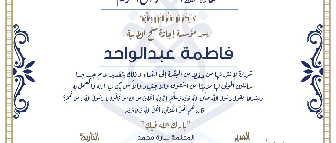 شهادة حفظ القرآن الكريم خيركم من تعلم القرآن وعلمه يسر مؤسسة إجازة منح الطالبة فاطمة عبدالواحد شهادة لانتهائها من حفظ من البقرة إالى النساء وذلك بتقدير عام جيدجدا، سائلين المولى لها مزيدا من التفوق والاجتهاد والأنس بكتاب الله والعمل به ونبشرها بقول رسول الله صلى الله عليه وسلم إن لله أهلين من الناس» قالوا: يا رسول الله، من هم؟ قال: «هم أهل القرآن، أهل الله وخاصته بارك الله فيك المعلمة سارة محمد