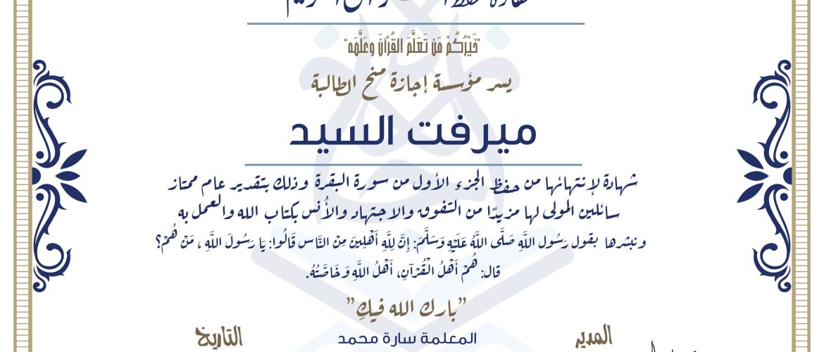 شهادة حفظ القرآن الكريم خيركم من تعلم القرآن وعلمه يسر مؤسسة إجازة منح الطالبة ميرفت السيد شهادة لانتهائها من حفظ الجزء الأول من سورة البقرة وذلك بتقدير عام ممتاز، سائلين المولى لها مزيدا من التفوق والاجتهاد والأنس بكتاب الله والعمل به ونبشرها بقول رسول الله صلى الله عليه وسلم إن لله أهلين من الناس» قالوا: يا رسول الله، من هم؟ قال: «هم أهل القرآن، أهل الله وخاصته بارك الله فيك المعلمة سارة محمد