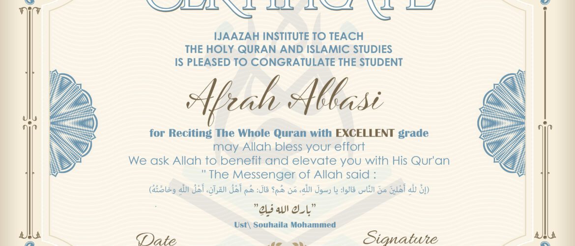 CERTIFICATE IJAAZAH INSTITUTE TO TEACH THE HOLY QURAN AND ISLAMIC STUDIES IS PLEASED TO CONGRATULATE THE STUDENT Afrah Abbasi for Reciting The Whole Quran with EXCELLENT grade may Allah bless your effort We ask Allah to benefit and elevate you with His Qur’an “The Messenger of Allah said: إن لله أهلين من الناس» قالوا: يا رسول الله، من هم؟ قال: «هم أهل القرآن، أهل الله وخاصته بارك الله فيك Ust/ Souhaila Mohammed