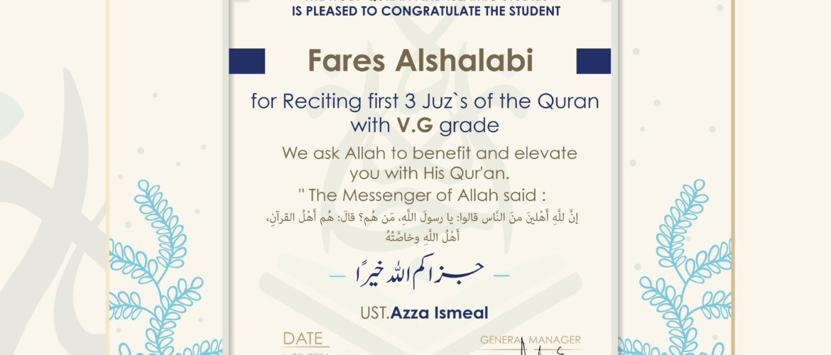 IJAAZAH INSTITUTE TO TEACH THE HOLY QURAN AND ISLAMIC STUDIES IS PLEASED TO CONGRATULATE THE STUDENT Fares Alshalabi for Reciting first 3 Juz’s of the Quran with V.G grade We ask Allah to benefit and elevate you with His Quran, The Messenger of Allah said: إن لله أهلين من الناس» قالوا: يا رسول الله، من هم؟ قال: «هم أهل القرآن، أهل الله وخاصته جزاكم اللهُ خيرًا UST. Azza Ismeal