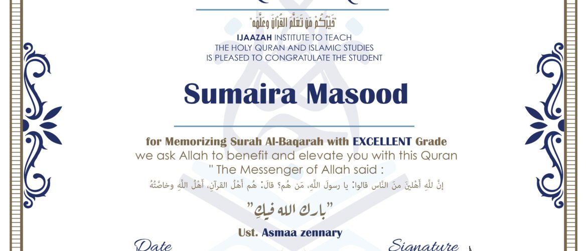 CERTIFICATE خيركم من تعلم القرآن وعلمه IJAAZAH INSTITUTE TO TEACH THE HOLY QURAN AND ISLAMIC STUDIES IS PLEASED TO CONGRATULATE THE STUDENT sumaira Masood for Memorizing Surah Al-Baqarah with EXCELLENT Grade we ask Allah to benefit and elevate you with this Quran The Messenger of Allah said : إن لله أهلين من الناس» قالوا: يا رسول الله، من هم؟ قال: «هم أهل القرآن، أهل الله وخاصته بارك الله فيك Ust. Asmaa Zennart