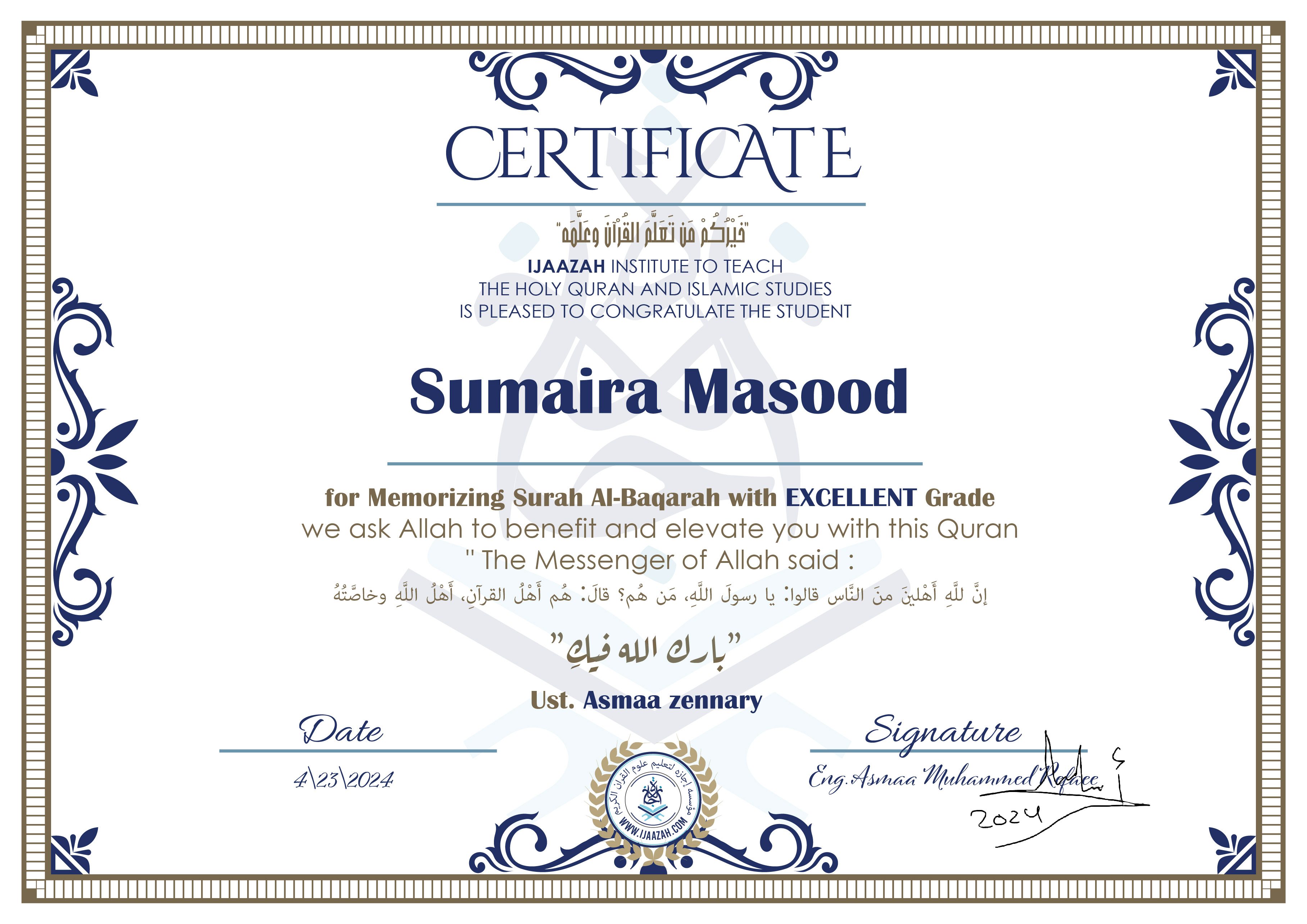 CERTIFICATE
خيركم من تعلم القرآن وعلمه
IJAAZAH INSTITUTE TO TEACH THE HOLY QURAN AND ISLAMIC STUDIES IS PLEASED TO CONGRATULATE THE STUDENT
sumaira Masood
for Memorizing Surah Al-Baqarah with EXCELLENT Grade
we ask Allah to benefit and elevate you with this Quran The Messenger of Allah said :
إن لله أهلين من الناس» قالوا: يا رسول الله، من هم؟ قال: «هم أهل القرآن، أهل الله وخاصته
بارك الله فيك
Ust. Asmaa Zennart