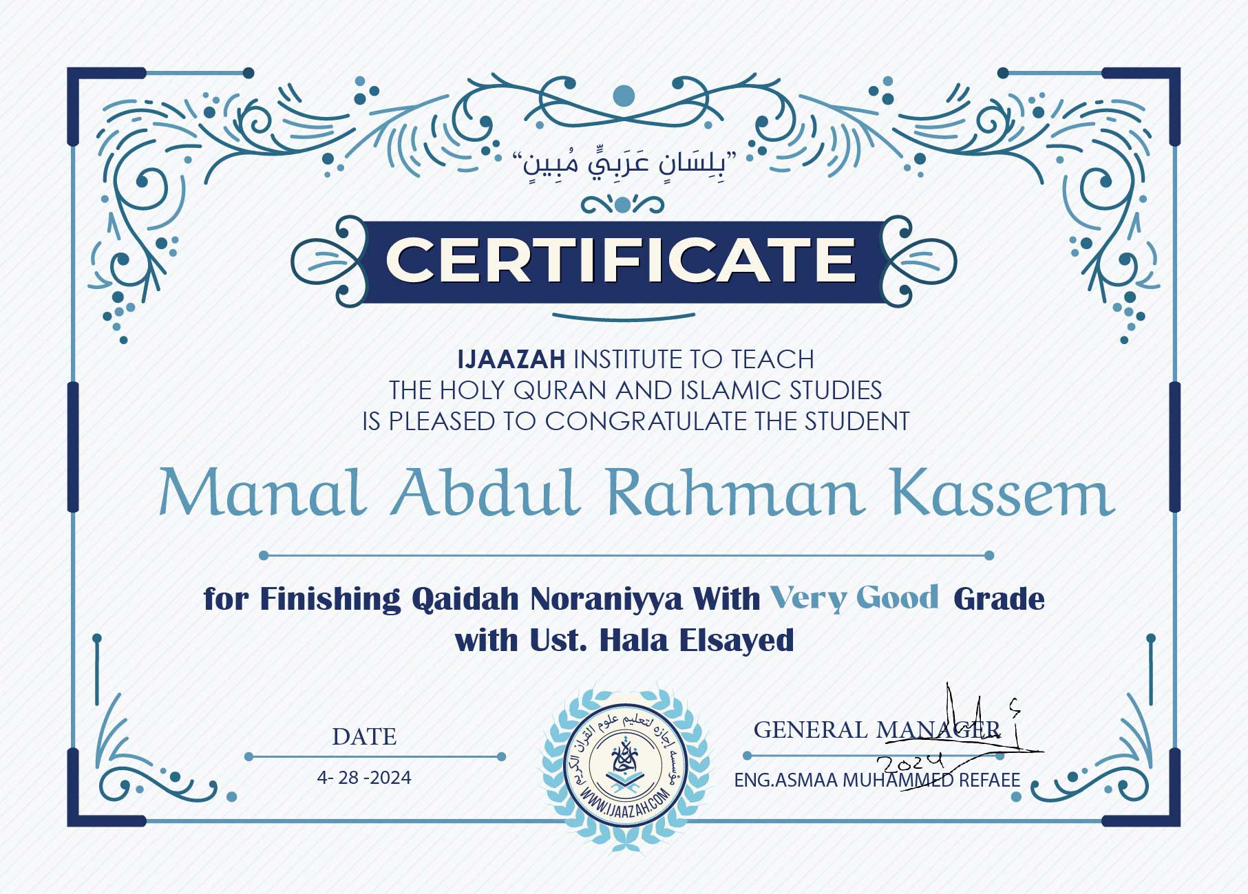 CERTIFICATE
IJAAZAH INSTITUTE TO TEACH THE HOLY QURAN AND ISLAMIC STUDIES IS PLEASED TO CONGRATULATE THE STUDENT
Manal Abdul Rahman Kassem
for Finishing Qa’idah Noraniyya With Very Good Grade with Ust. Hala Elsayed
DATE
4-28-2024
GENERAL MANAGER
ENG.ASMAA MUHAMMED REFAEE
(logo)
معهد إجازة لتعليم القرآن الكريم والدراسات الإسلامية
WWW.IJAAZAH.COM