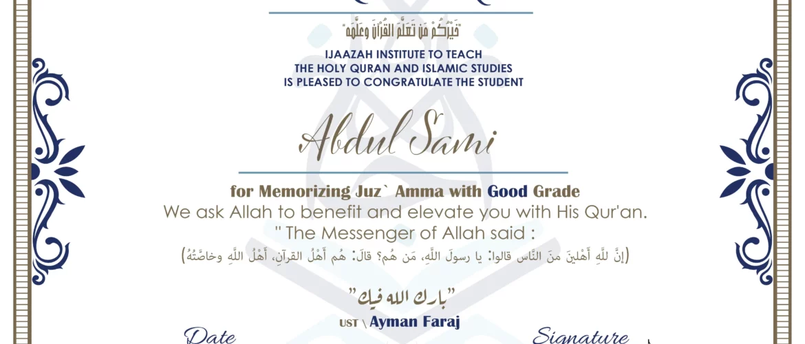CERTIFICATE خيركم من تعلم القرآن وعلمه IJAAZAH INSTITUTE TO TEACH THE HOLY QURAN AND ISLAMIC STUDIES IS PLEASED TO CONGRATULATE THE STUDENT Abdul Sami for Memorizing Juz` Amma with V.G Grade we ask Allah to benefit and elevate you with this Quran The Messenger of Allah said : إن لله أهلين من الناس» قالوا: يا رسول الله، من هم؟ قال: «هم أهل القرآن، أهل الله وخاصته بارك الله فيك Ust. Islam abu Zahra