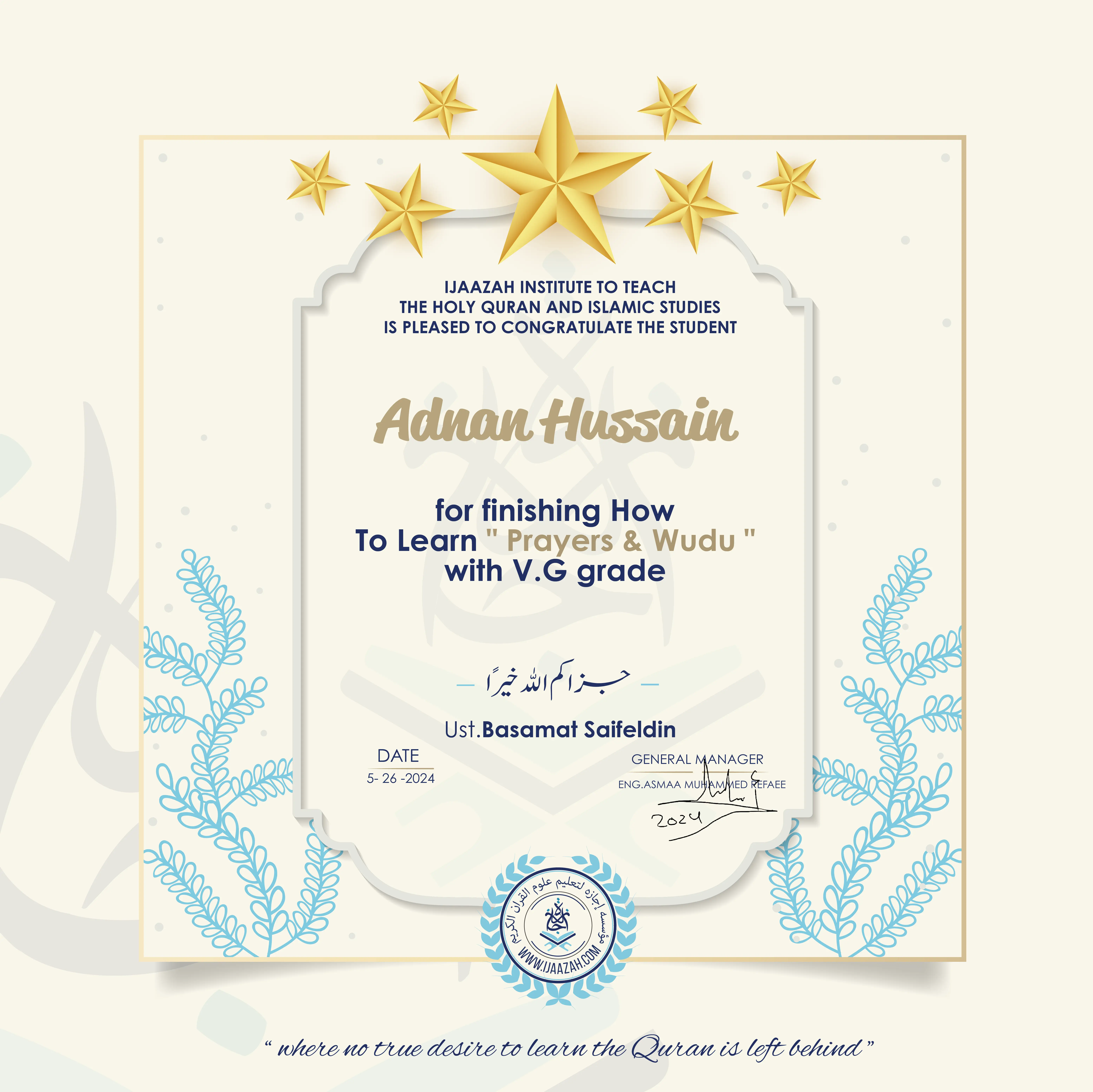 CERTIFICATE IJAAZAH INSTITUTE TO TEACH THE HOLY QURAN AND ISLAMIC STUDIES IS PLEASED TO CONGRATULATE THE STUDENT Adnan Hussain for Finishing How To Learn " Prayers & Wudu " With V.G Grade جزاكم الله كل خير UST. Basamat Saifeldin