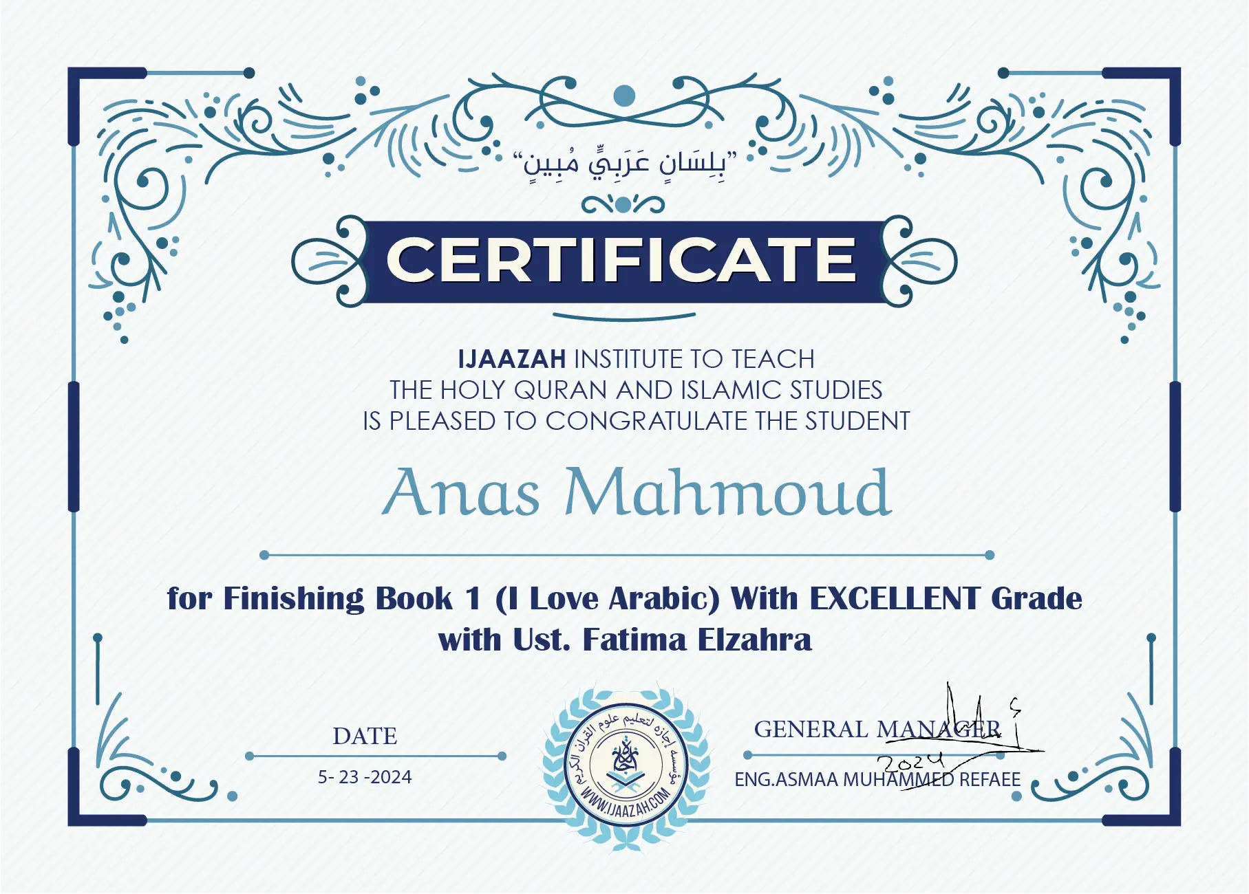 "بلسان عربي مبين" CERTIFICATE IJAAZAH INSTITUTE TO TEACH THE HOLY QURAN AND ISLAMIC STUDIES IS PLEASED TO CONGRATULATE THE STUDENT Anas Mahmoud for Finishing Book 1 (I Love Arabic) With EXCELLENT Grade with Ust/Fatima Elzahra