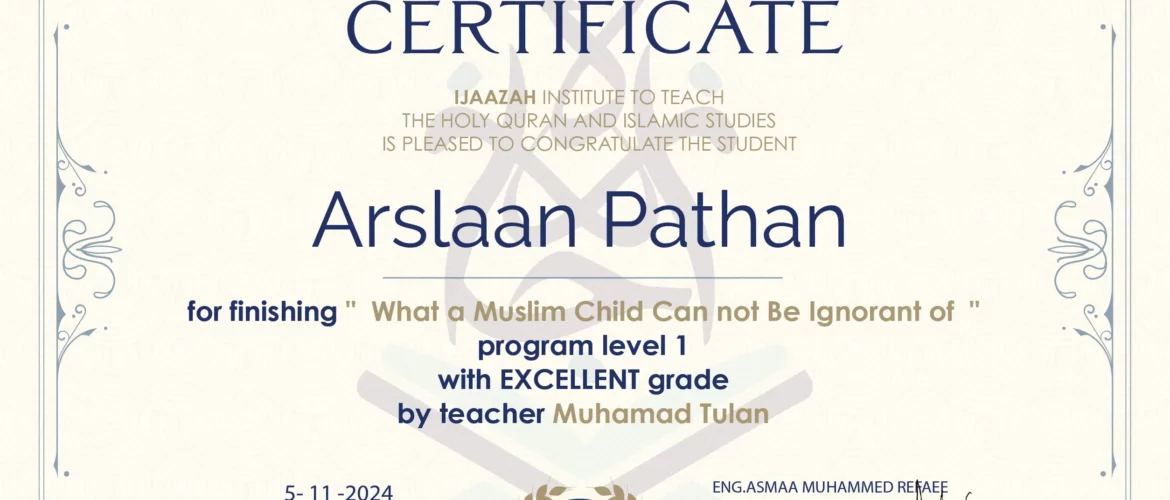 CERTIFICATE IJAAZAH INSTITUTE TO TEACH THE HOLY QURAN AND ISLAMIC STUDIES IS PLEASED TO CONGRATULATE THE STUDENT Arslaan Pathan for Finishing " What a Muslim Child Can not be Ignorant of " Program level 1 With EXCELLENT Grade with teacher/Muhamad Tulan