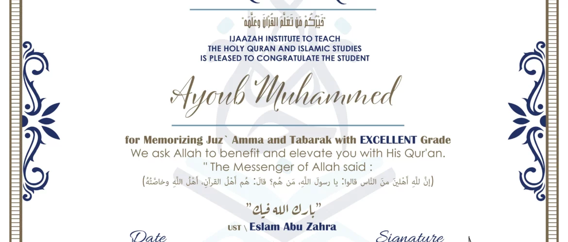 CERTIFICATE خيركم من تعلم القرآن وعلمه IJAAZAH INSTITUTE TO TEACH THE HOLY QURAN AND ISLAMIC STUDIES IS PLEASED TO CONGRATULATE THE STUDENT Ayoub Muhammed for Memorizing Juz` Amma and Tabarak with EXCELLENT Grade we ask Allah to benefit and elevate you with this Quran The Messenger of Allah said : إن لله أهلين من الناس» قالوا: يا رسول الله، من هم؟ قال: «هم أهل القرآن، أهل الله وخاصته بارك الله فيك Ust.Eslam Abu Zahra
