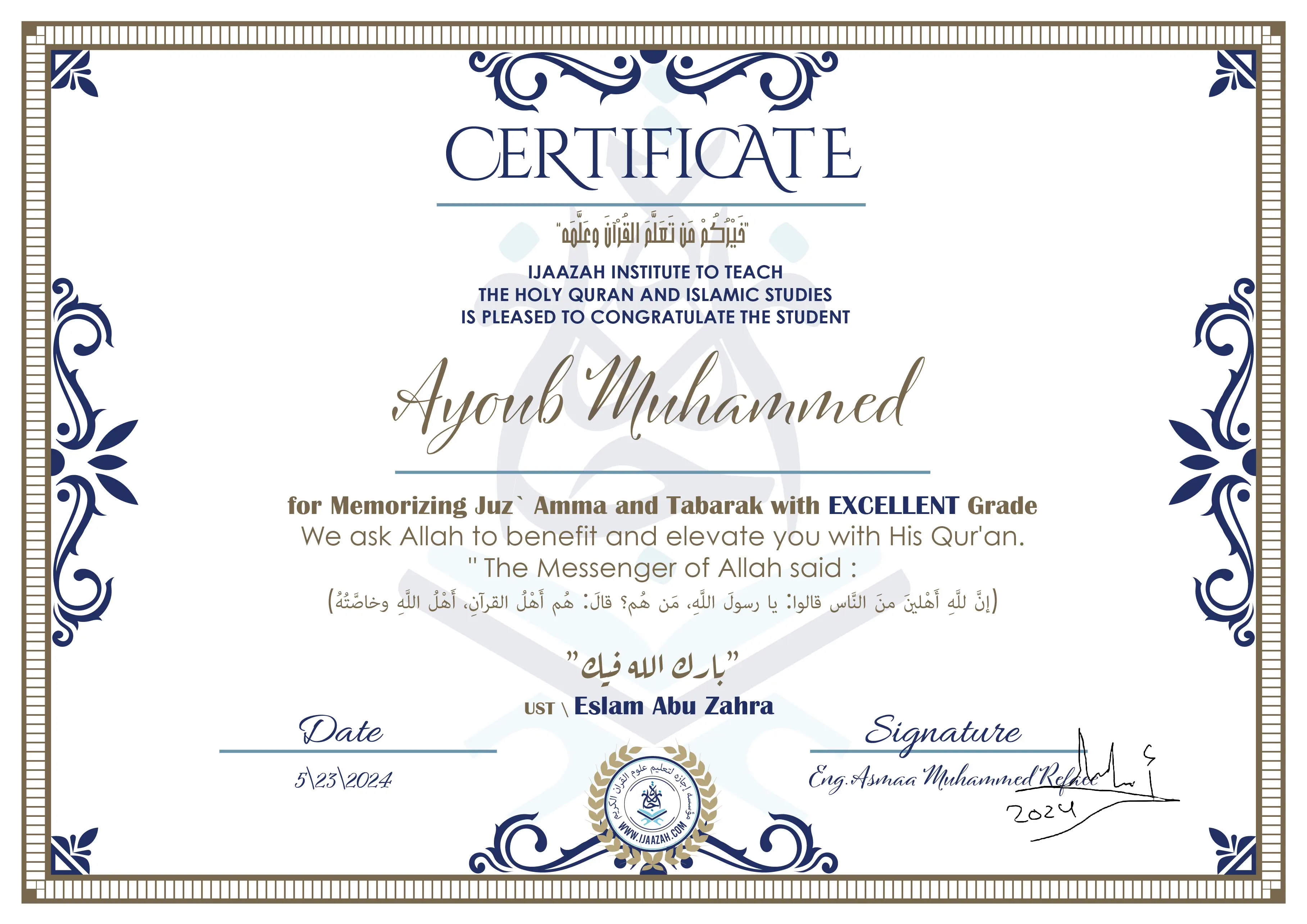 CERTIFICATE خيركم من تعلم القرآن وعلمه IJAAZAH INSTITUTE TO TEACH THE HOLY QURAN AND ISLAMIC STUDIES IS PLEASED TO CONGRATULATE THE STUDENT Ayoub Muhammed for Memorizing Juz` Amma and Tabarak with EXCELLENT Grade we ask Allah to benefit and elevate you with this Quran The Messenger of Allah said : إن لله أهلين من الناس» قالوا: يا رسول الله، من هم؟ قال: «هم أهل القرآن، أهل الله وخاصته بارك الله فيك Ust.Eslam Abu Zahra