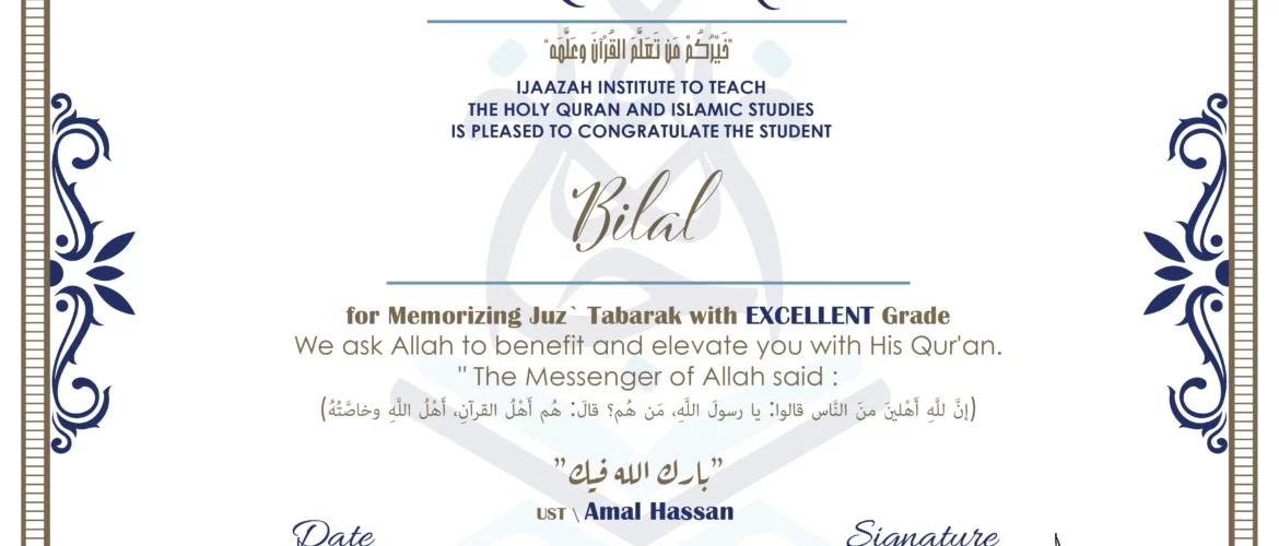 CERTIFICATE خيركم من تعلم القرآن وعلمه IJAAZAH INSTITUTE TO TEACH THE HOLY QURAN AND ISLAMIC STUDIES IS PLEASED TO CONGRATULATE THE STUDENT Bilal for Memorizing Juz` Tabarak with EXCELLENT Grade we ask Allah to benefit and elevate you with this Quran The Messenger of Allah said : إن لله أهلين من الناس» قالوا: يا رسول الله، من هم؟ قال: «هم أهل القرآن، أهل الله وخاصته بارك الله فيك Ust.Amal Hassan