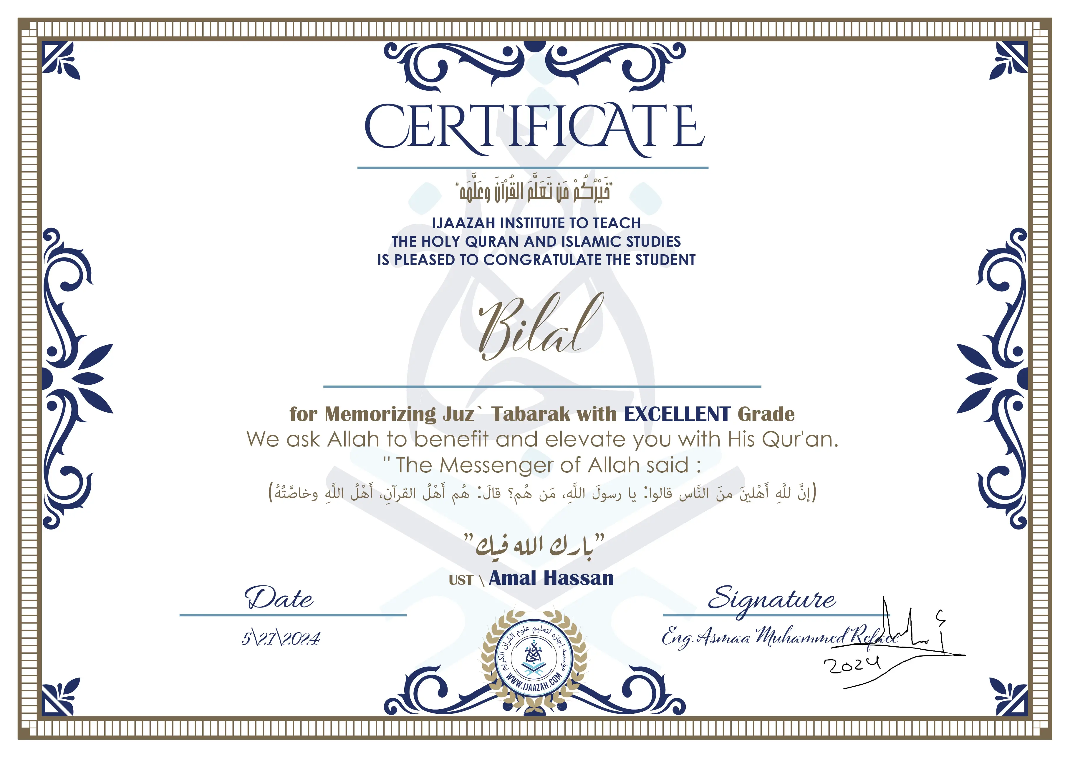 CERTIFICATE خيركم من تعلم القرآن وعلمه IJAAZAH INSTITUTE TO TEACH THE HOLY QURAN AND ISLAMIC STUDIES IS PLEASED TO CONGRATULATE THE STUDENT Bilal for Memorizing Juz` Tabarak with EXCELLENT Grade we ask Allah to benefit and elevate you with this Quran The Messenger of Allah said : إن لله أهلين من الناس» قالوا: يا رسول الله، من هم؟ قال: «هم أهل القرآن، أهل الله وخاصته بارك الله فيك Ust.Amal Hassan