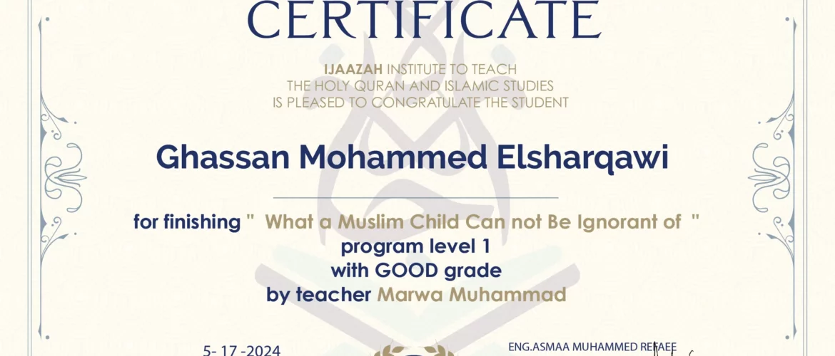 CERTIFICATE IJAAZAH INSTITUTE TO TEACH THE HOLY QURAN AND ISLAMIC STUDIES IS PLEASED TO CONGRATULATE THE STUDENT Ghassan Mohammed Elsharqawi for Finishing " What a Muslim Child Can not be Ignorant of " Program level 1 With GOOD Grade by teacher Marwa Muhammad