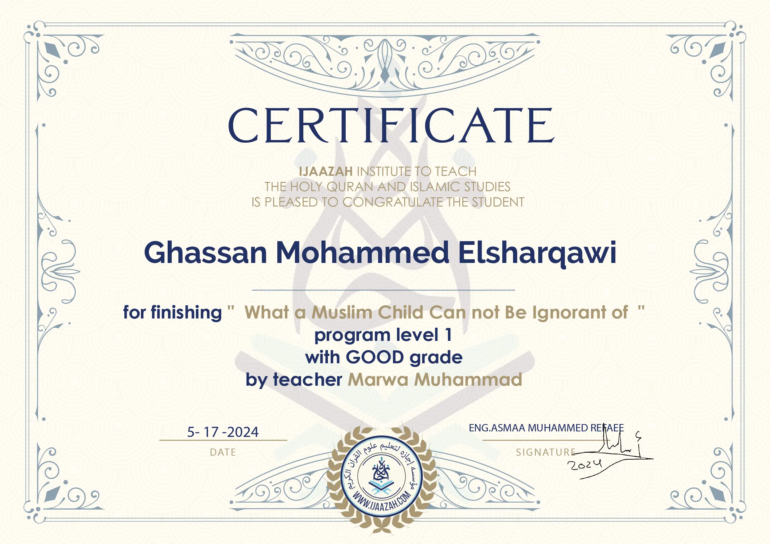 CERTIFICATE IJAAZAH INSTITUTE TO TEACH THE HOLY QURAN AND ISLAMIC STUDIES IS PLEASED TO CONGRATULATE THE STUDENT Ghassan Mohammed Elsharqawi for Finishing " What a Muslim Child Can not be Ignorant of " Program level 1 With GOOD Grade by teacher Marwa Muhammad