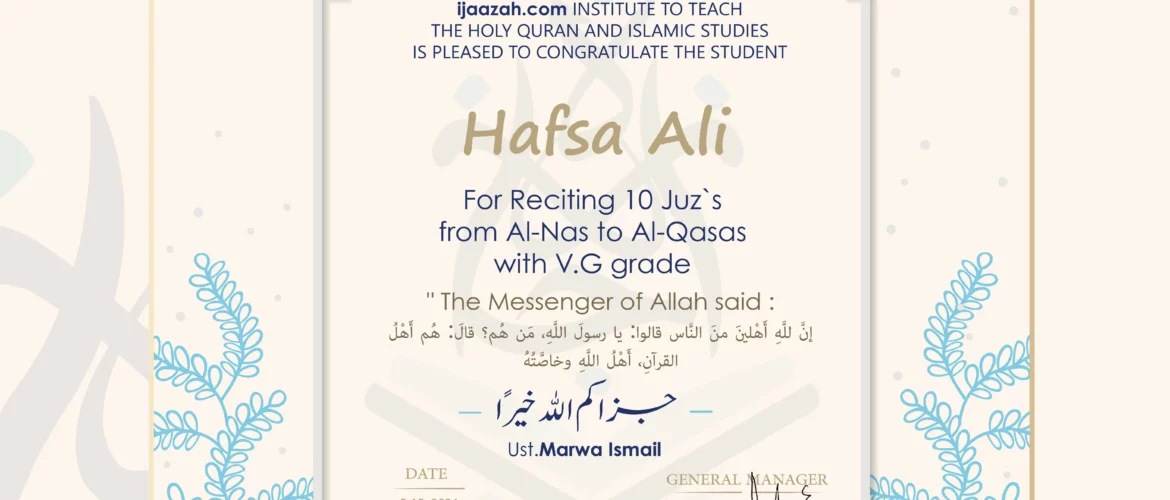 CERTIFICATE IJAAZAH INSTITUTE TO TEACH THE HOLY QURAN AND ISLAMIC STUDIES IS PLEASED TO CONGRATULATE THE STUDENT Hafsa Ali for Reciting 10 Juz`s from Al-Nas To Al-Qasas with V.G grade “The Messenger of Allah said: إن لله أهلين من الناس» قالوا: يا رسول الله، من هم؟ قال: «هم أهل القرآن، أهل الله وخاصته بارك الله فيك Ust/ Marwa Ismail