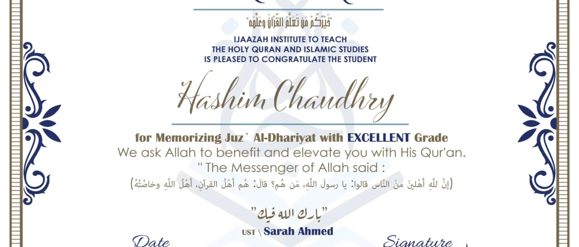 CERTIFICATE خيركم من تعلم القرآن وعلمه IJAAZAH INSTITUTE TO TEACH THE HOLY QURAN AND ISLAMIC STUDIES IS PLEASED TO CONGRATULATE THE STUDENT Hashim Chaudhry for Memorizing Juz` Al-Dhariyat with EXCELLENT Grade we ask Allah to benefit and elevate you with this Quran The Messenger of Allah said : إن لله أهلين من الناس» قالوا: يا رسول الله، من هم؟ قال: «هم أهل القرآن، أهل الله وخاصته بارك الله فيك Ust.Sarah Ahmed