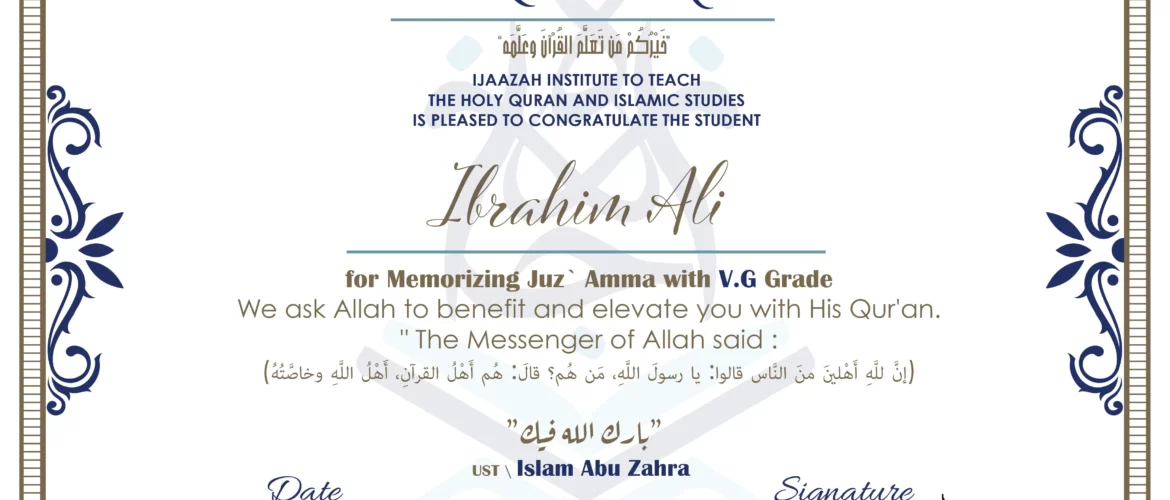 CERTIFICATE خيركم من تعلم القرآن وعلمه IJAAZAH INSTITUTE TO TEACH THE HOLY QURAN AND ISLAMIC STUDIES IS PLEASED TO CONGRATULATE THE STUDENT Ibrahim Ali for Memorizing Juz` Amma with V.G Grade we ask Allah to benefit and elevate you with this Quran The Messenger of Allah said : إن لله أهلين من الناس» قالوا: يا رسول الله، من هم؟ قال: «هم أهل القرآن، أهل الله وخاصته بارك الله فيك Ust. Islam abu Zahra