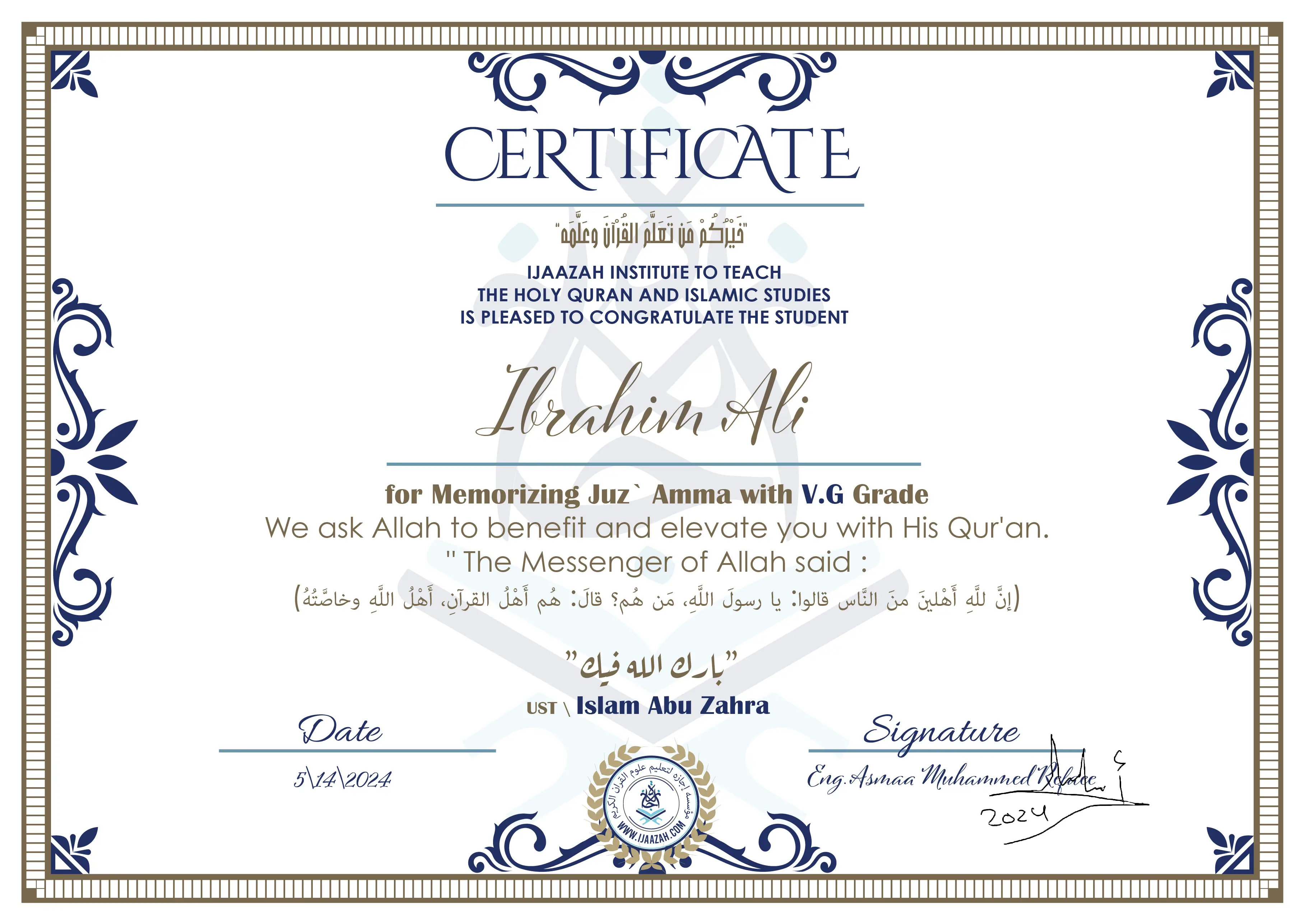 CERTIFICATE
خيركم من تعلم القرآن وعلمه
IJAAZAH INSTITUTE TO TEACH THE HOLY QURAN AND ISLAMIC STUDIES IS PLEASED TO CONGRATULATE THE STUDENT
Ibrahim Ali
for Memorizing Juz` Amma with V.G Grade
we ask Allah to benefit and elevate you with this Quran The Messenger of Allah said :
إن لله أهلين من الناس» قالوا: يا رسول الله، من هم؟ قال: «هم أهل القرآن، أهل الله وخاصته
بارك الله فيك
Ust. Islam abu Zahra