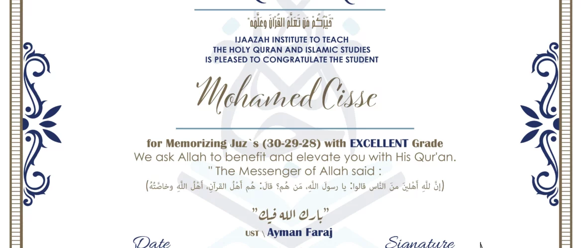 CERTIFICATE خيركم من تعلم القرآن وعلمه IJAAZAH INSTITUTE TO TEACH THE HOLY QURAN AND ISLAMIC STUDIES IS PLEASED TO CONGRATULATE THE STUDENT Mohamed Cisse for Memorizing Juz`s (30-29-28) with EXCELLENT Grade we ask Allah to benefit and elevate you with this Quran The Messenger of Allah said : إن لله أهلين من الناس» قالوا: يا رسول الله، من هم؟ قال: «هم أهل القرآن، أهل الله وخاصته بارك الله فيك Ust.Ayman Faraj