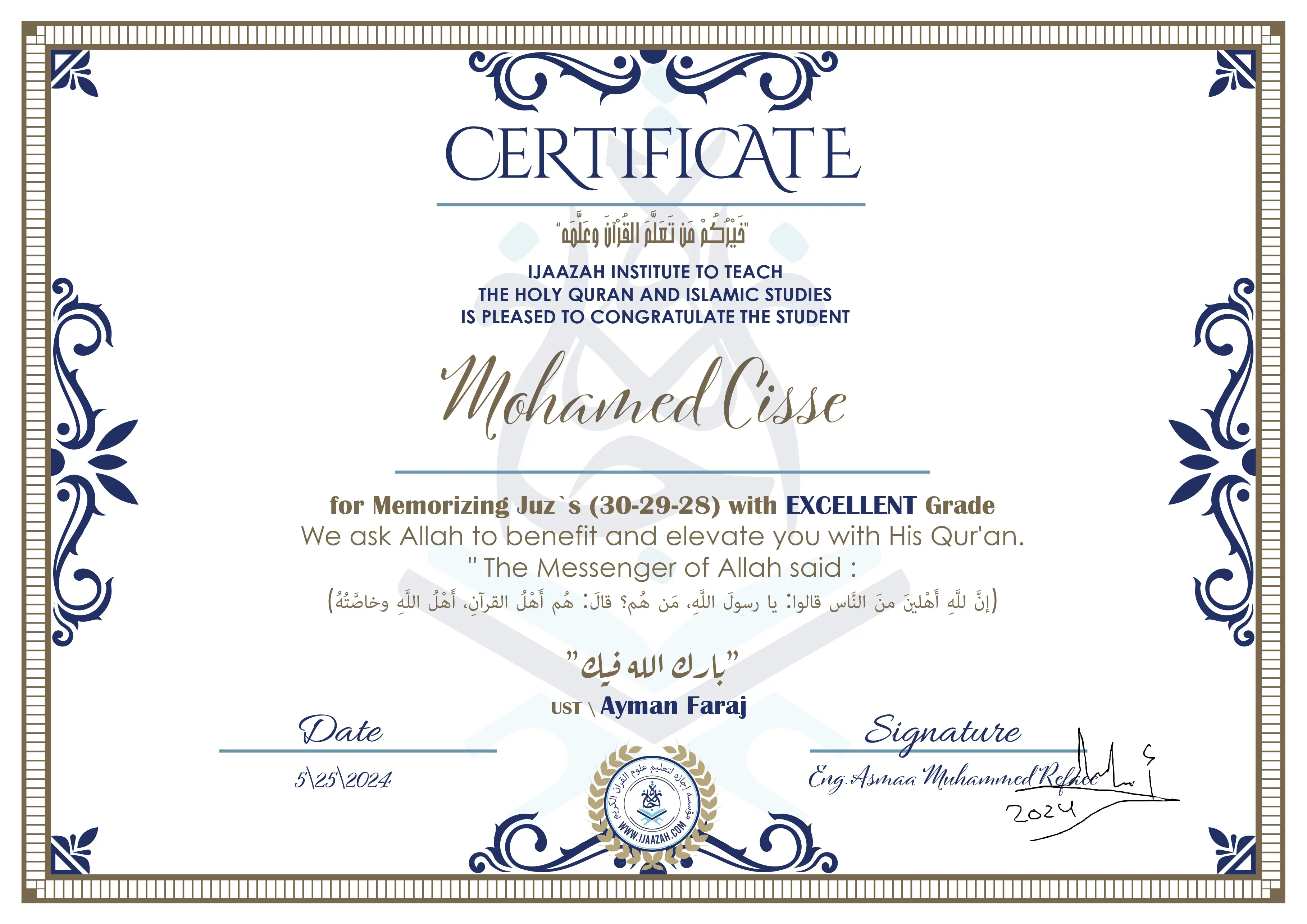 CERTIFICATE خيركم من تعلم القرآن وعلمه IJAAZAH INSTITUTE TO TEACH THE HOLY QURAN AND ISLAMIC STUDIES IS PLEASED TO CONGRATULATE THE STUDENT Mohamed Cisse for Memorizing Juz`s (30-29-28) with EXCELLENT Grade we ask Allah to benefit and elevate you with this Quran The Messenger of Allah said : إن لله أهلين من الناس» قالوا: يا رسول الله، من هم؟ قال: «هم أهل القرآن، أهل الله وخاصته بارك الله فيك Ust.Ayman Faraj