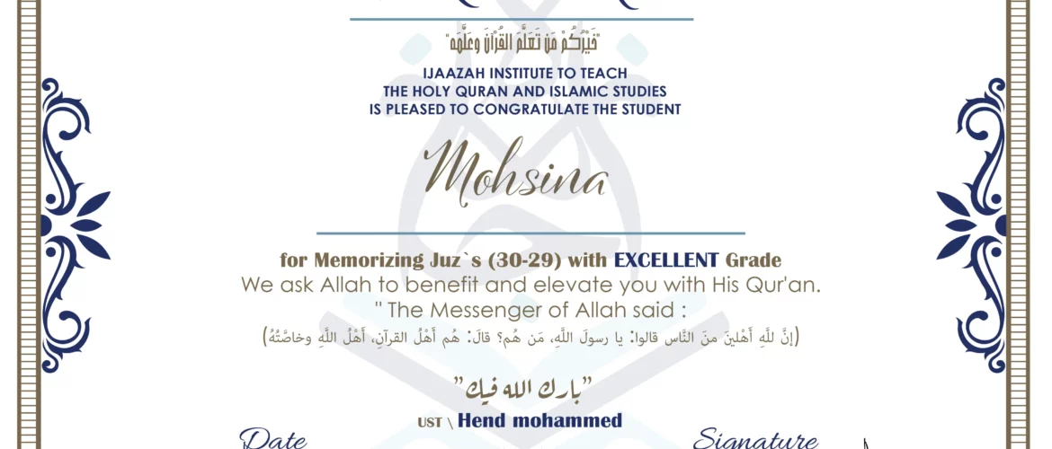 CERTIFICATE خيركم من تعلم القرآن وعلمه IJAAZAH INSTITUTE TO TEACH THE HOLY QURAN AND ISLAMIC STUDIES IS PLEASED TO CONGRATULATE THE STUDENT Mohsina for Memorizing Juz`s (30-29) with EXCELLENT Grade we ask Allah to benefit and elevate you with this Quran The Messenger of Allah said : إن لله أهلين من الناس» قالوا: يا رسول الله، من هم؟ قال: «هم أهل القرآن، أهل الله وخاصته بارك الله فيك Ust.Hend Mohammed