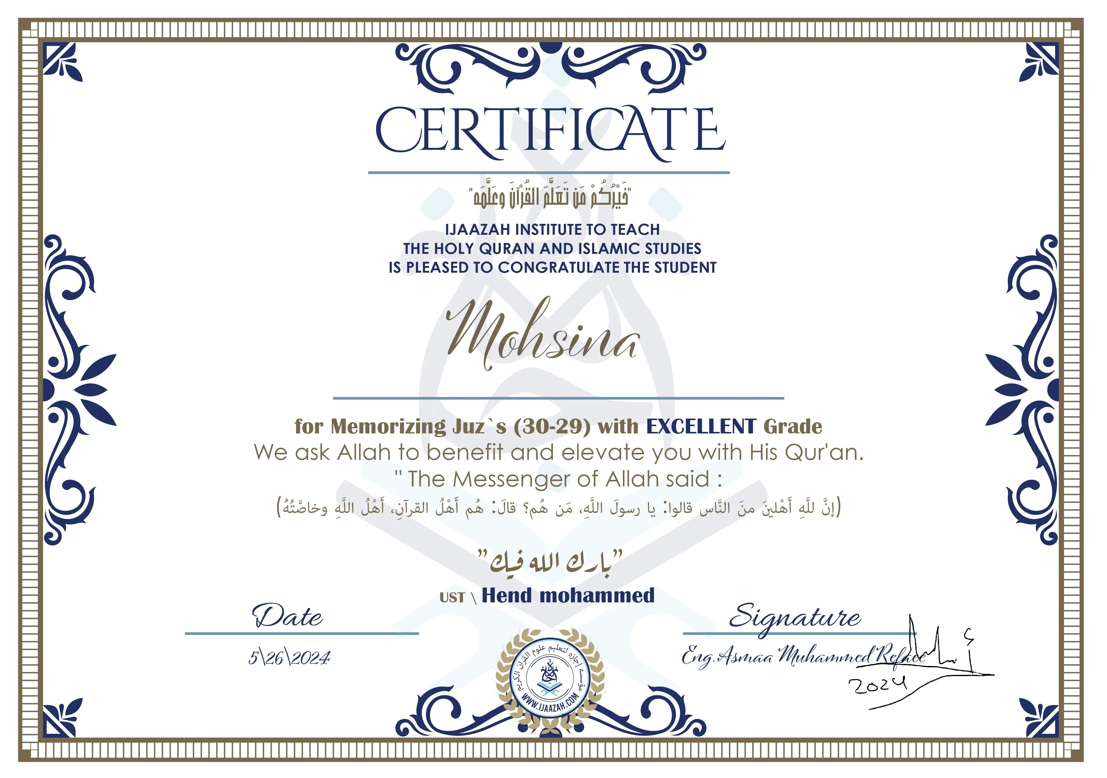 CERTIFICATE خيركم من تعلم القرآن وعلمه IJAAZAH INSTITUTE TO TEACH THE HOLY QURAN AND ISLAMIC STUDIES IS PLEASED TO CONGRATULATE THE STUDENT Mohsina for Memorizing Juz`s (30-29) with EXCELLENT Grade we ask Allah to benefit and elevate you with this Quran The Messenger of Allah said : إن لله أهلين من الناس» قالوا: يا رسول الله، من هم؟ قال: «هم أهل القرآن، أهل الله وخاصته بارك الله فيك Ust.Hend Mohammed