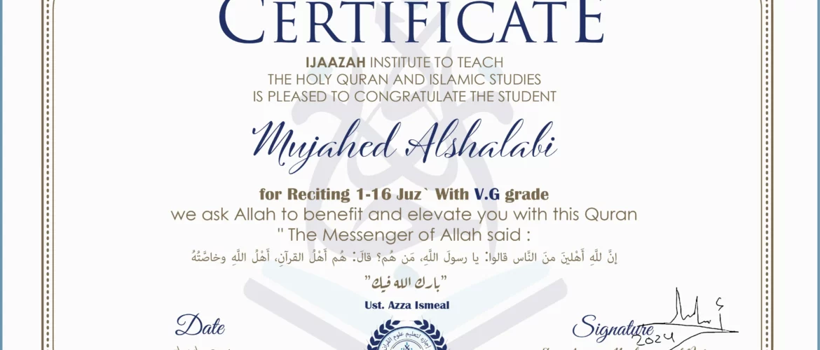 CERTIFICATE IJAAZAH INSTITUTE TO TEACH THE HOLY QURAN AND ISLAMIC STUDIES IS PLEASED TO CONGRATULATE THE STUDENT Mujahed Alshalabi for Reciting 1-16 Juz` with V.G grade We ask Allah to benefit and elevate you with His Qur’an “The Messenger of Allah said: إن لله أهلين من الناس» قالوا: يا رسول الله، من هم؟ قال: «هم أهل القرآن، أهل الله وخاصته بارك الله فيك Ust/ Azza Ismael