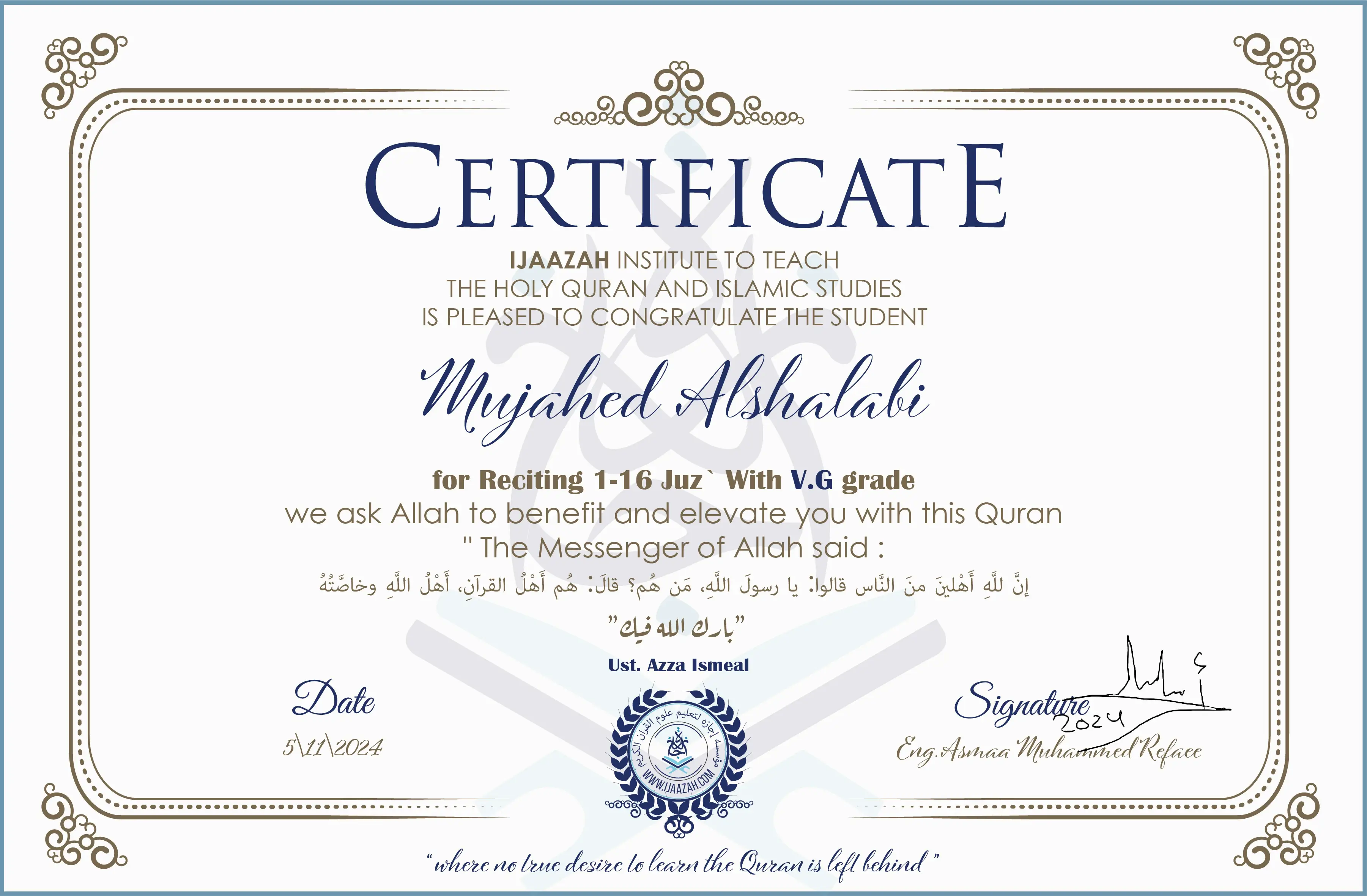 CERTIFICATE
IJAAZAH INSTITUTE TO TEACH
THE HOLY QURAN AND ISLAMIC STUDIES
IS PLEASED TO CONGRATULATE THE STUDENT
Mujahed Alshalabi
for Reciting 1-16 Juz` with V.G grade
We ask Allah to benefit and elevate you with His Qur’an
“The Messenger of Allah said:
إن لله أهلين من الناس» قالوا: يا رسول الله، من هم؟ قال: «هم أهل القرآن، أهل الله وخاصته
بارك الله فيك
Ust/ Azza Ismael