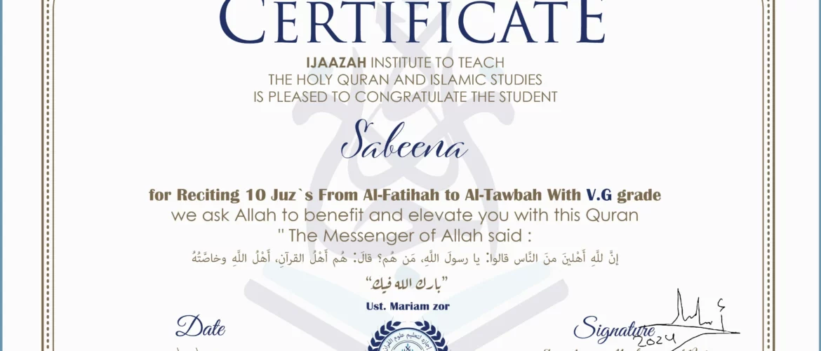 CERTIFICATE IJAAZAH INSTITUTE TO TEACH THE HOLY QURAN AND ISLAMIC STUDIES IS PLEASED TO CONGRATULATE THE STUDENT Sabeena for Reciting 10 Juz`s From Al-Fatihah to Al-Tawbah With V.G grade “The Messenger of Allah said: إن لله أهلين من الناس» قالوا: يا رسول الله، من هم؟ قال: «هم أهل القرآن، أهل الله وخاصته بارك الله فيك Ust/ Mariam zor