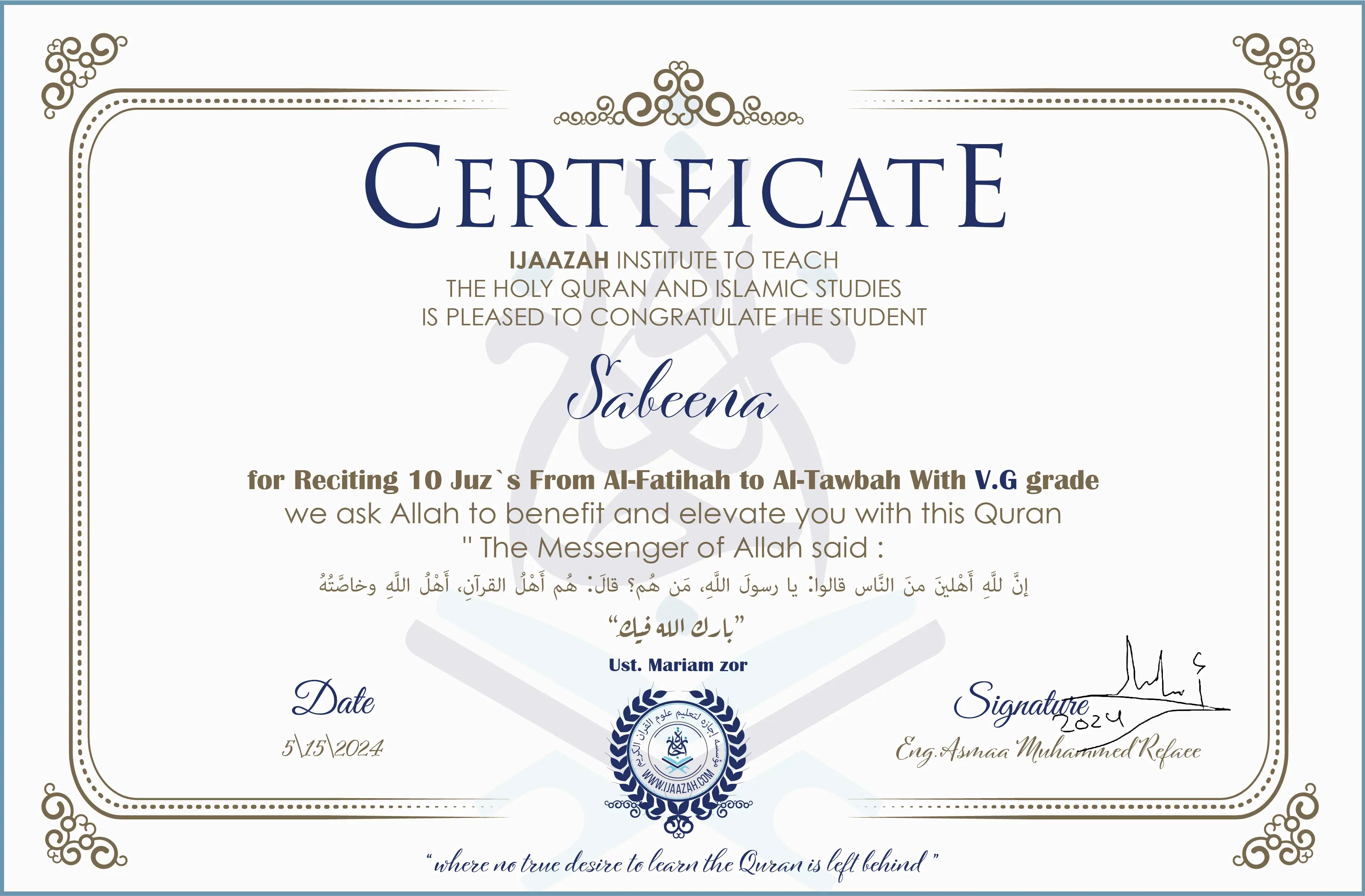 CERTIFICATE
IJAAZAH INSTITUTE TO TEACH
THE HOLY QURAN AND ISLAMIC STUDIES
IS PLEASED TO CONGRATULATE THE STUDENT
Sabeena
for Reciting 10 Juz`s From Al-Fatihah to Al-Tawbah With V.G grade
“The Messenger of Allah said:
إن لله أهلين من الناس» قالوا: يا رسول الله، من هم؟ قال: «هم أهل القرآن، أهل الله وخاصته
بارك الله فيك
Ust/ Mariam zor