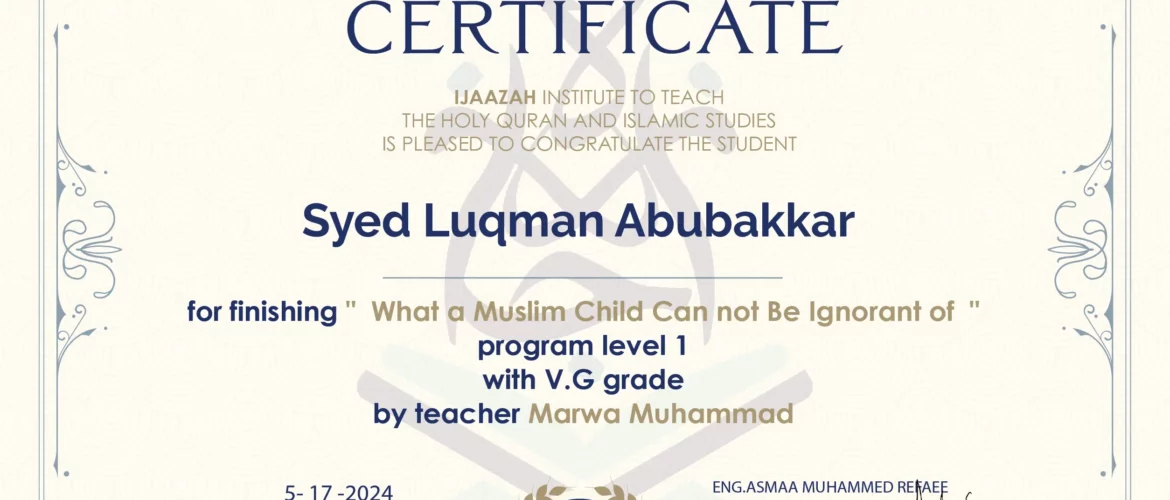 CERTIFICATE IJAAZAH INSTITUTE TO TEACH THE HOLY QURAN AND ISLAMIC STUDIES IS PLEASED TO CONGRATULATE THE STUDENT Syed Luqman Abubakkar for Finishing " What a Muslim Child Can not be Ignorant of " Program level 1 With V.G Grade by teacher Marwa Muhammad