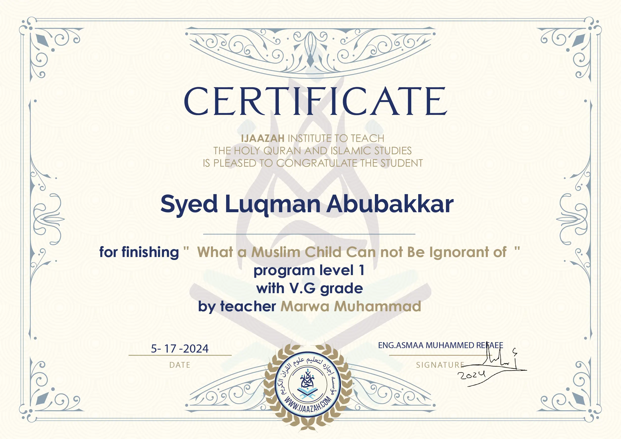 CERTIFICATE IJAAZAH INSTITUTE TO TEACH THE HOLY QURAN AND ISLAMIC STUDIES IS PLEASED TO CONGRATULATE THE STUDENT Syed Luqman Abubakkar for Finishing " What a Muslim Child Can not be Ignorant of " Program level 1 With V.G Grade by teacher Marwa Muhammad