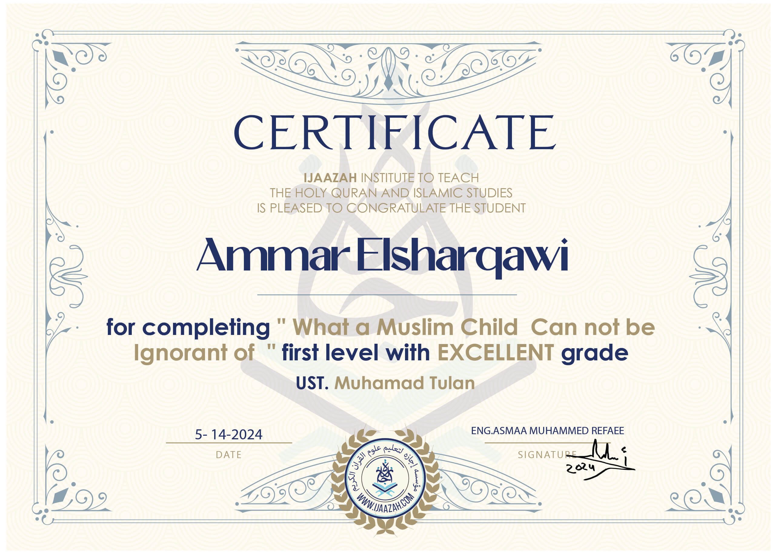 CERTIFICATE IJAAZAH INSTITUTE TO TEACH THE HOLY QURAN AND ISLAMIC STUDIES IS PLEASED TO CONGRATULATE THE STUDENT Ammar Elsharqawi for completing " What a Muslim Child Can not be Ignorant of " first level with EXCELLENT grade UST. Muhamad Tulan