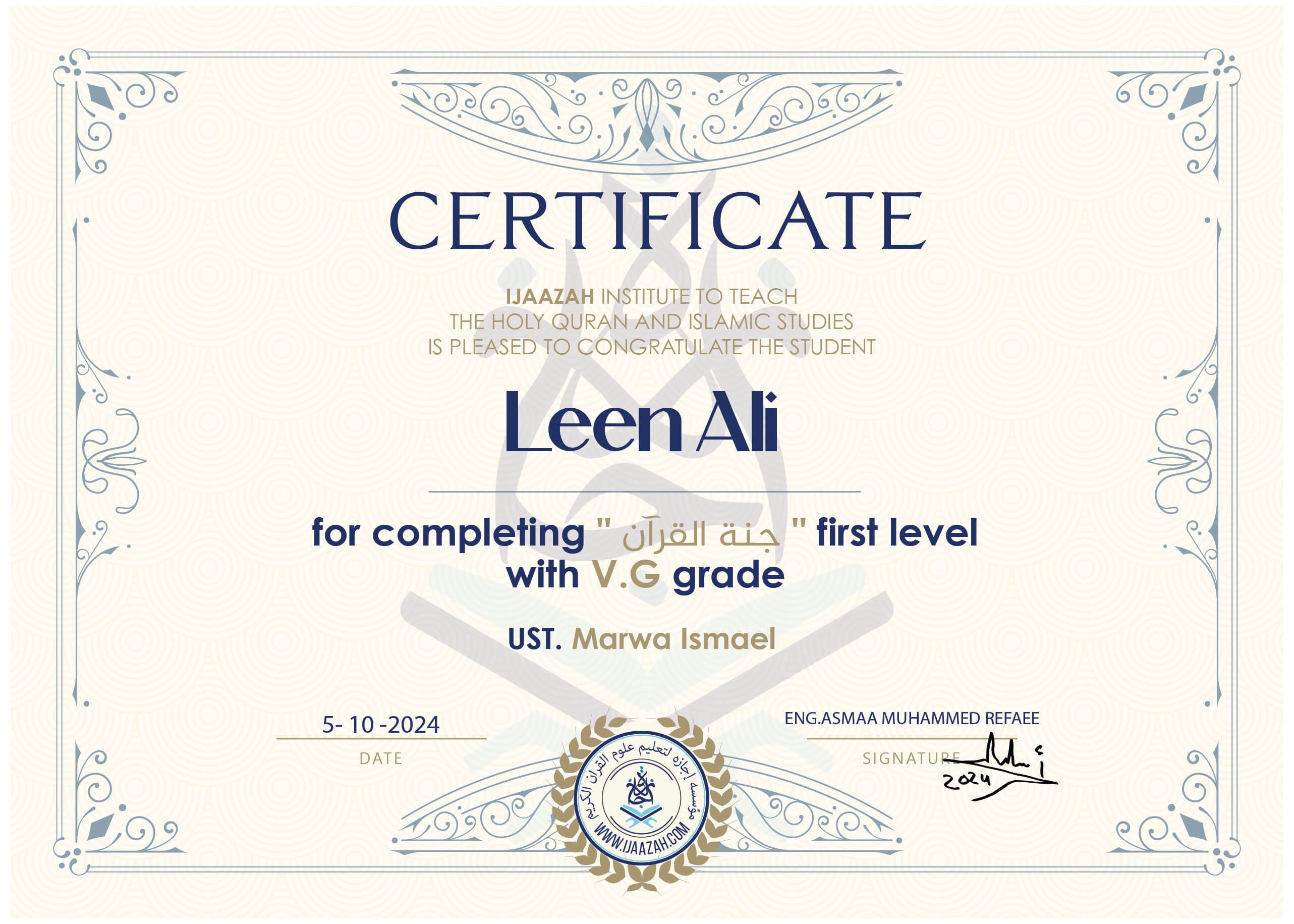 CERTIFICATE
IJAAZAH INSTITUTE TO TEACH
THE HOLY QURAN AND ISLAMIC STUDIES
IS PLEASED TO CONGRATULATE THE STUDENT
Leen Ali
for completing "جنة القرآن" first level With V.G grade
Ust. Marwa Ismael