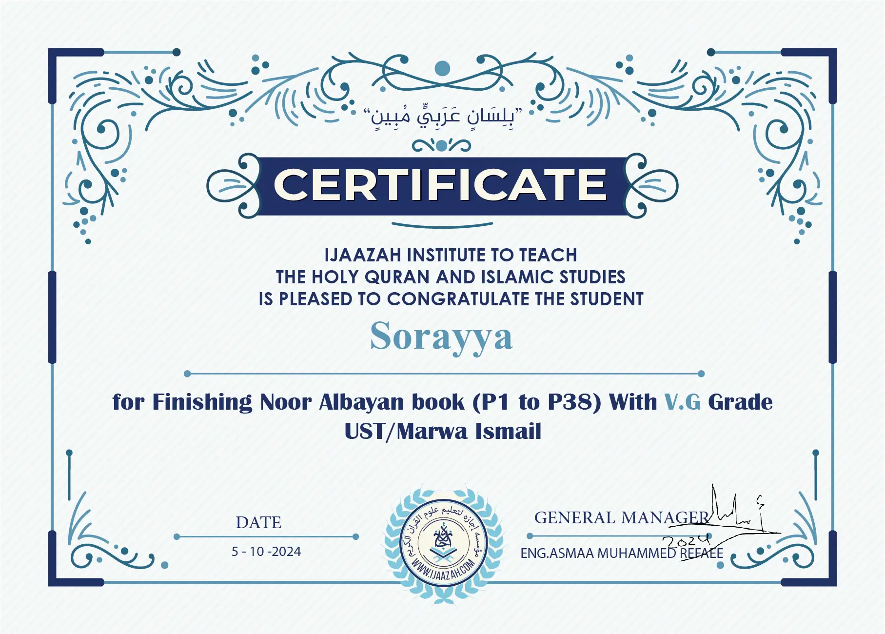"بلسان عربي مبين" CERTIFICATE IJAAZAH INSTITUTE TO TEACH THE HOLY QURAN AND ISLAMIC STUDIES IS PLEASED TO CONGRATULATE THE STUDENT Sorayya for Finishing Noor Albayan book (P1 to P38) With V.G Grade UST/Marwa Ismail