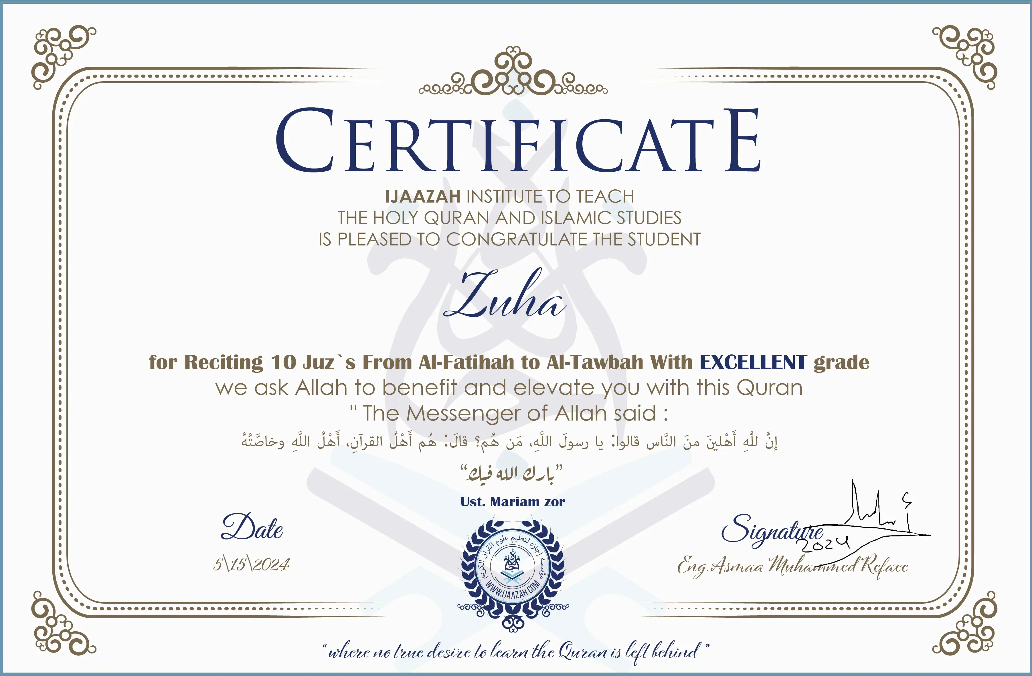 CERTIFICATE
IJAAZAH INSTITUTE TO TEACH
THE HOLY QURAN AND ISLAMIC STUDIES
IS PLEASED TO CONGRATULATE THE STUDENT
Zuha
for Reciting 10 Juz`s From Al-Fatihah to Al-Tawbah With EXCELLENT grade
“The Messenger of Allah said:
إن لله أهلين من الناس» قالوا: يا رسول الله، من هم؟ قال: «هم أهل القرآن، أهل الله وخاصته
بارك الله فيك
Ust/ Mariam zor
