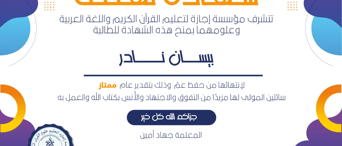 شهادة تهنئة تتشرف مؤسسة إجازة لتعليم القرآن الكريم واللغة العربية وعلومهما بمنح هذه الشهادة للطالبة بيسان نادر لإنتهائها من حفظ عم وذلك بتقدير عام ممتاز سائلين المولى لها مزبدا من التفوق والاجتهاد والأنس بكتاب الله والعمل به جزاكم الله كل خير المعلمة جهاد أمين