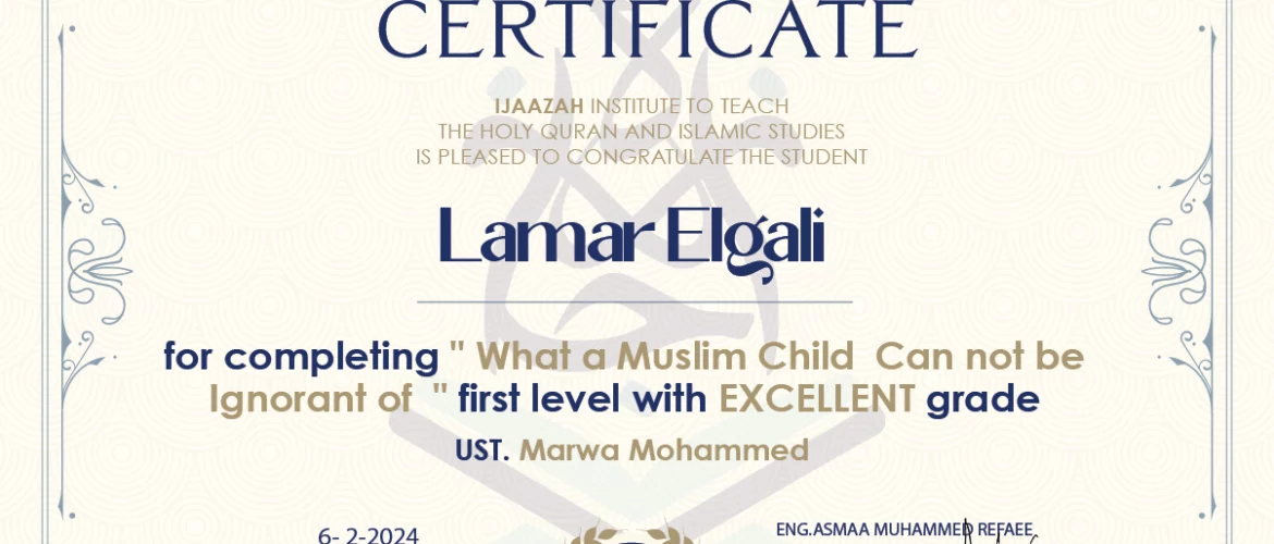 CERTIFICATE IJAAZAH INSTITUTE TO TEACH THE HOLY QURAN AND ISLAMIC STUDIES IS PLEASED TO CONGRATULATE THE STUDENT Lamar Elgali for completing " What a Muslim Child Can not be Ignorant of " first level with EXCELLENT grade UST. Marwa Mohammed