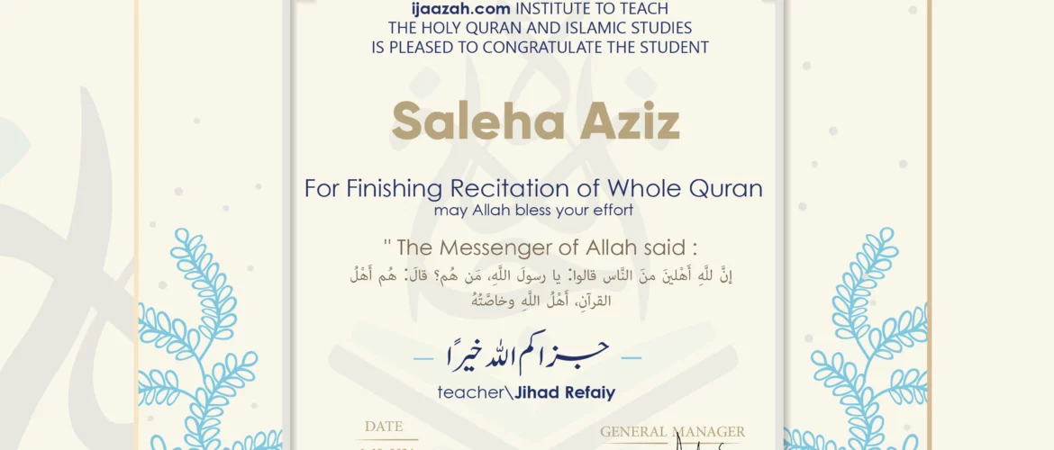 CERTIFICATE ijaazah.com INSTITUTE TO TEACH THE HOLY QURAN AND ISLAMIC STUDIES IS PLEASED TO CONGRATULATE THE STUDENT Saleha Aziz For Finishing Recitation of Whole Quran may Allah bless your effort The Messenger of Allah said: إن لله أهلين من الناس» قالوا: يا رسول الله، من هم؟ قال: «هم أهل القرآن، أهل الله وخاصته جزاكم الله خيرا teacher\Jihad Refaiy