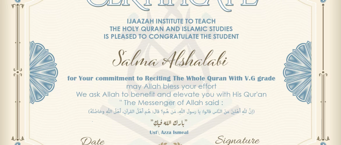 CERTIFICATE ijaazah.com INSTITUTE TO TEACH THE HOLY QURAN AND ISLAMIC STUDIES IS PLEASED TO CONGRATULATE THE STUDENT Salma Alshalabi for your commitment to Reciting of Whole Quran with V.G grade may Allah bless your effort We ask Allah to benefit and elevate you with this Quran The Messenger of Allah said: إن لله أهلين من الناس» قالوا: يا رسول الله، من هم؟ قال: «هم أهل القرآن، أهل الله وخاصته بارك الله فيك Ust\Azza Ismeal