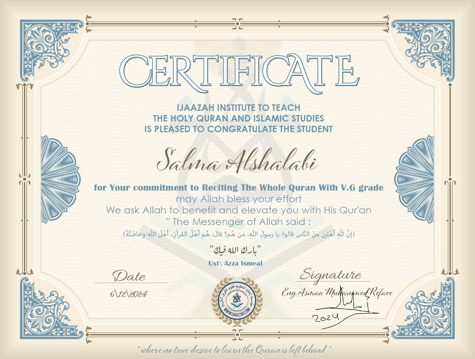 CERTIFICATE ijaazah.com INSTITUTE TO TEACH THE HOLY QURAN AND ISLAMIC STUDIES IS PLEASED TO CONGRATULATE THE STUDENT Salma Alshalabi for your commitment to Reciting of Whole Quran with V.G grade may Allah bless your effort We ask Allah to benefit and elevate you with this Quran The Messenger of Allah said: إن لله أهلين من الناس» قالوا: يا رسول الله، من هم؟ قال: «هم أهل القرآن، أهل الله وخاصته بارك الله فيك Ust\Azza Ismeal