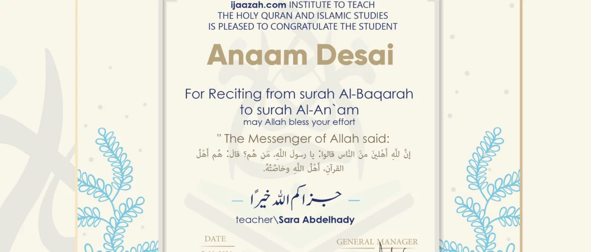 CERTIFICATE ijaazah.com INSTITUTE TO TEACH THE HOLY QURAN AND ISLAMIC STUDIES IS PLEASED TO CONGRATULATE THE STUDENT Anaam Desai for Reciting from surah Al-Baqarah to surah Al-An`am may Allah bless your effort The Messenger of Allah said: إن لله أهلين من الناس» قالوا: يا رسول الله، من هم؟ قال: «هم أهل القرآن، أهل الله وخاصته بارك الله فيك Ust\Sara Abdelhady